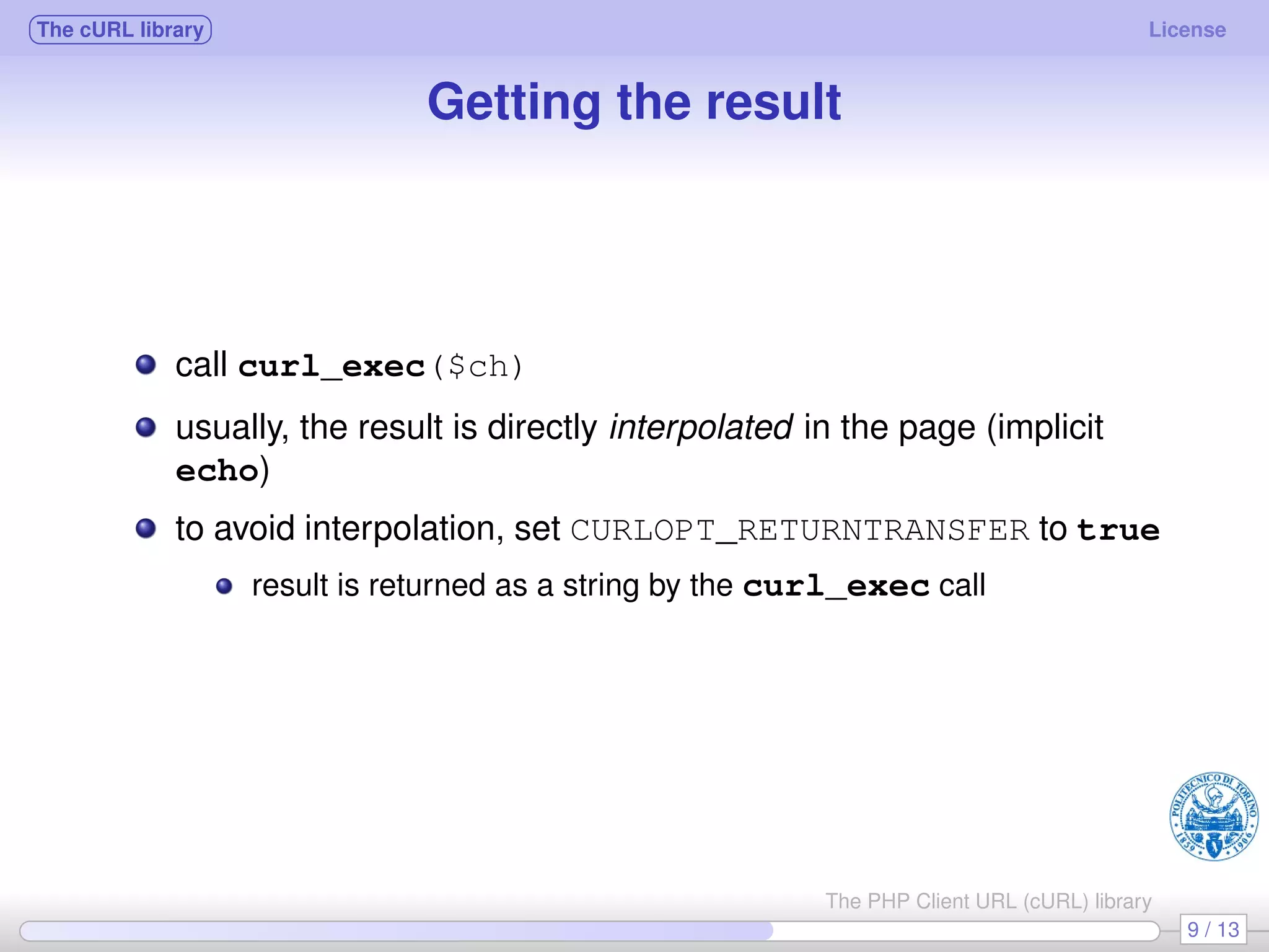 The cURL library License Getting the result call curl_exec($ch) usually, the result is directly interpolated in the page (implicit echo) to avoid interpolation, set CURLOPT_RETURNTRANSFER to true result is returned as a string by the curl_exec call 9 / 13 The PHP Client URL (cURL) library 