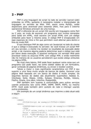 2 - PHP
       PHP é uma linguagem de script no lado do servidor (server-side)
embutida no HTML, portanto é necessário instalar o interpretador da
linguagem no servidor de Web. PHP, assim como MySQL, estão
disponíveis para download para sistemas UNIX, mas para o sistema
operacional Windows precisam de uma licença.
       PHP é diferente de um script CGI escrito em linguagens como Perl
ou C pois, ao invés de escrever um programa com muitos comandos
para saída em HTML, você escreve um script HTML com um código
embutido para fazer a mesma coisa. O código PHP é encapsulado em
tags especiais de início e fim que permitem você alternar para dentro e
fora do modo PHP.
       O que distingue PHP de algo como um Javascript no lado do cliente
é que o código é executado no servidor. Se você tivesse um script PHP
em seu servidor, o cliente iria receber os resultados da execução deste
script, e de maneira alguma poderia determinar qual o código que está
por baixo desta execução. É possível configurar um servidor Web para
processar todos os arquivos HTML com código PHP, e então realmente
não há maneira de os usuários perceberem que existe código embutido
na página HTML.
       No nível mais básico, PHP pode fazer qualquer outra coisa que um
programa CGI pode fazer, tal como coletar dados de um formulário,
gerar conteúdo de páginas dinâmicas, ou enviar e receber cookies.
       Talvez a maior e mais significante característica em PHP é seu
suporte a uma faixa muito ampla de bancos de dados. Escrever uma
página Web baseada em um banco de dados é muito simples. Os
seguintes bancos de dados são atualmente suportados: Adabas D,
Interbase, Solid, Dbase, mSQL, Sybase, Empress, MySQL, Velocis,
FilePro, Oracle, Unix dbm, Informix, PostgreSQL.
       PHP também tem suporte a comunicação para outros serviços
usando protocolos tais como IMAP, SNMP, NNTP, POP3, ou mesmo
HTTP. Você pode também abrir sockets de rede e interagir usando
outros protocolos.
       Um exemplo de um script dinâmico que imprime a data atual está
a seguir:

<HTML>
     <HEAD>
          <TITLE>Script de exemplo</TITLE></HEAD>
     <BODY>
          <CENTER>Bem-vindo ao script de exemplo:</CENTER>
          <?php
          /* "<?" acima indica o início do script PHP */
          $hoje = date("Y-m-d");
          print "<BR><BR>Hoje é: $hoje.";
          # o sinal "?>" seguinte indica o fim do script


                                                                      11
 