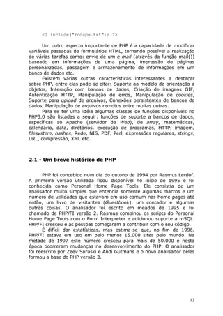 <? include("rodape.txt"); ?>

       Um outro aspecto importante de PHP é a capacidade de modificar
variáveis passadas de formulários HTML, tornando possível a realização
de várias tarefas como: envio de um e-mail (através da função mail())
baseado em informações de uma página, impressão de páginas
personalizadas, passagem e armazenamento de informações em um
banco de dados etc.
       Existem várias outras características interessantes a destacar
sobre PHP, entre elas pode-se citar: Suporte ao modelo de orientação a
objetos, Interação com bancos de dados, Criação de imagens GIF,
Autenticação HTTP, Manipulação de erros, Manipulação de cookies,
Suporte para upload de arquivos, Conexões persistentes de bancos de
dados, Manipulação de arquivos remotos entre muitas outras.
       Para se ter uma idéia algumas classes de funções disponíveis no
PHP3.0 são listadas a seguir: funções de suporte a bancos de dados,
específicas ao Apache (servidor de Web), de array, matemáticas,
calendário, data, diretórios, execução de programas, HTTP, imagem,
filesystem, hashes, Rede, NIS, PDF, Perl, expressões regulares, strings,
URL, compressão, XML etc.



2.1 - Um breve histórico de PHP


      PHP foi concebido num dia do outono de 1994 por Rasmus Lerdof.
A primeira versão utilizada ficou disponível no início de 1995 e foi
conhecida como Personal Home Page Tools. Ele consistia de um
analisador muito simples que entendia somente algumas macros e um
número de utilidades que estavam em uso comum nas home pages até
então, um livro de visitantes (Guestbook), um contador e algumas
outras coisas. O analisador foi escrito em meados de 1995 e foi
chamado de PHP/FI versão 2. Rasmus combinou os scripts do Personal
Home Page Tools com o Form Interpreter e adicionou suporte a mSQL.
PHP/FI cresceu e as pessoas começaram a contribuir com o seu código.
      É difícil dar estatísticas, mas estima-se que, no fim de 1996,
PHP/FI estava em uso em pelo menos 15.000 sites pelo mundo. Na
metade de 1997 este número cresceu para mais de 50.000 e nesta
época ocorreram mudanças no desenvolvimento do PHP. O analisador
foi reescrito por Zeev Suraski e Andi Gutmans e o novo analisador deles
formou a base do PHP versão 3.




                                                                      13
 