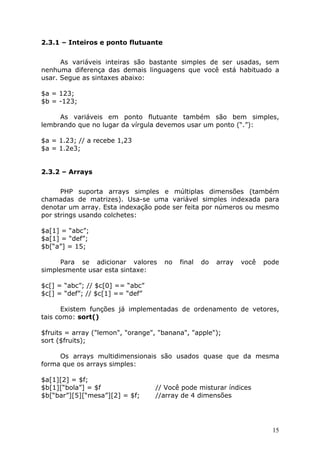 2.3.1 – Inteiros e ponto flutuante


      As variáveis inteiras são bastante simples de ser usadas, sem
nenhuma diferença das demais linguagens que você está habituado a
usar. Segue as sintaxes abaixo:

$a = 123;
$b = -123;

     As variáveis em ponto flutuante também são bem simples,
lembrando que no lugar da vírgula devemos usar um ponto (“.”):

$a = 1.23; // a recebe 1,23
$a = 1.2e3;


2.3.2 – Arrays


      PHP suporta arrays simples e múltiplas dimensões (também
chamadas de matrizes). Usa-se uma variável simples indexada para
denotar um array. Esta indexação pode ser feita por números ou mesmo
por strings usando colchetes:

$a[1] = “abc”;
$a[1] = “def”;
$b[“a”] = 15;

     Para se adicionar valores       no   final   do   array   você   pode
simplesmente usar esta sintaxe:

$c[] = “abc”; // $c[0] == “abc”
$c[] = “def”; // $c[1] == “def”

      Existem funções já implementadas de ordenamento de vetores,
tais como: sort()

$fruits = array ("lemon", "orange", "banana", "apple");
sort ($fruits);

     Os arrays multidimensionais são usados quase que da mesma
forma que os arrays simples:

$a[1][2] = $f;
$b[1][“bola”] = $f                // Você pode misturar índices
$b[“bar”][5][“mesa”][2] = $f;     //array de 4 dimensões




                                                                        15
 