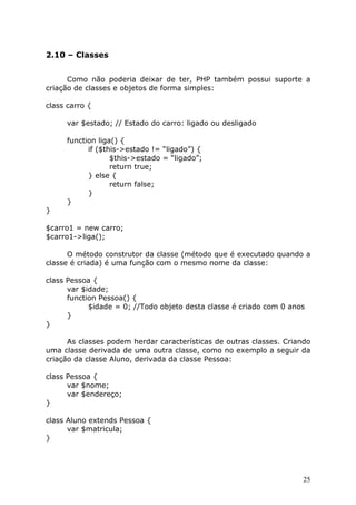 2.10 – Classes


      Como não poderia deixar de ter, PHP também possui suporte a
criação de classes e objetos de forma simples:

class carro {

      var $estado; // Estado do carro: ligado ou desligado

      function liga() {
            if ($this->estado != “ligado”) {
                   $this->estado = “ligado”;
                   return true;
            } else {
                   return false;
            }
      }
}

$carro1 = new carro;
$carro1->liga();

      O método construtor da classe (método que é executado quando a
classe é criada) é uma função com o mesmo nome da classe:

class Pessoa {
      var $idade;
      function Pessoa() {
            $idade = 0; //Todo objeto desta classe é criado com 0 anos
      }
}

      As classes podem herdar características de outras classes. Criando
uma classe derivada de uma outra classe, como no exemplo a seguir da
criação da classe Aluno, derivada da classe Pessoa:

class Pessoa {
      var $nome;
      var $endereço;
}

class Aluno extends Pessoa {
      var $matricula;
}




                                                                      25
 