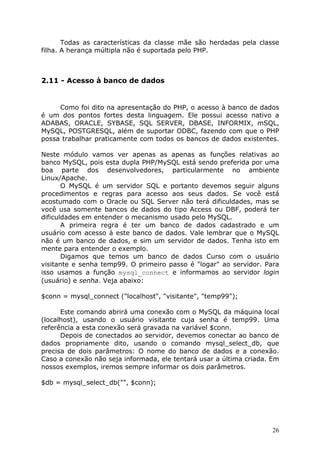 Todas as características da classe mãe são herdadas pela classe
filha. A herança múltipla não é suportada pelo PHP.



2.11 - Acesso à banco de dados


     Como foi dito na apresentação do PHP, o acesso à banco de dados
é um dos pontos fortes desta linguagem. Ele possui acesso nativo a
ADABAS, ORACLE, SYBASE, SQL SERVER, DBASE, INFORMIX, mSQL,
MySQL, POSTGRESQL, além de suportar ODBC, fazendo com que o PHP
possa trabalhar praticamente com todos os bancos de dados existentes.

Neste módulo vamos ver apenas as apenas as funções relativas ao
banco MySQL, pois esta dupla PHP/MySQL está sendo preferida por uma
boa parte dos desenvolvedores, particularmente no ambiente
Linux/Apache.
       O MySQL é um servidor SQL e portanto devemos seguir alguns
procedimentos e regras para acesso aos seus dados. Se você está
acostumado com o Oracle ou SQL Server não terá dificuldades, mas se
você usa somente bancos de dados do tipo Access ou DBF, poderá ter
dificuldades em entender o mecanismo usado pelo MySQL.
       A primeira regra é ter um banco de dados cadastrado e um
usuário com acesso à este banco de dados. Vale lembrar que o MySQL
não é um banco de dados, e sim um servidor de dados. Tenha isto em
mente para entender o exemplo.
       Digamos que temos um banco de dados Curso com o usuário
visitante e senha temp99. O primeiro passo é "logar" ao servidor. Para
isso usamos a função mysql_connect e informamos ao servidor login
(usuário) e senha. Veja abaixo:

$conn = mysql_connect ("localhost", "visitante", "temp99");

      Este comando abrirá uma conexão com o MySQL da máquina local
(localhost), usando o usuário visitante cuja senha é temp99. Uma
referência a esta conexão será gravada na variável $conn.
      Depois de conectados ao servidor, devemos conectar ao banco de
dados propriamente dito, usando o comando mysql_select_db, que
precisa de dois parâmetros: O nome do banco de dados e a conexão.
Caso a conexão não seja informada, ele tentará usar a última criada. Em
nossos exemplos, iremos sempre informar os dois parâmetros.

$db = mysql_select_db("", $conn);




                                                                     26
 