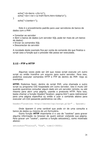 echo("<b>$erro </b>n");
    echo("<br><br><a href=form.htm>Voltarn");
}
    echo("</center>");


     Este é o procedimento padrão para usar servidores de banco de
dados com o PHP:

• Conectar ao servidor
• Abrir o banco de dados (um servidor SQL pode ter mais de um banco
de dados)
• Enviar os comandos SQL
• Desconectar do servidor

A novidade deste exemplo fica por conta do comando die que finaliza o
script caso a função que o precede não possa ser executada.




2.12 - FTP e HTTP


      Algumas vezes pode ser útil que nosso script execute um outro
script ou então transfira um arquivo para outro servidor. Para isso,
podemos executar comandos HTTP e FTP de dentro do PHP. Veja os
exemplos:

HTTP: Podemos fazer, dentro do script PHP, uma chamada a outro
script ou programa CGI hospedado em outro servidor. Isto é muito útil
quando queremos consultar algum dado em um servidor remoto, ou até
mesmo para abrir uma página, usando o protocolo HTTP. Para isso,
basta chamar a função Header("location: pagina.htm") para redirecionar
para uma página específica ou então o usar o comando abaixo para
executar um CGI passando parâmetros via URL:

header("location: http://server/cgi/script.pl?p=" . $param);

     Onde $param é uma variável que pode vir de uma consulta a
banco de dados ou mesmo de um formulário.
     Outra função HTTP importante é o uso de "cookies" para gravar
alguma informação no browser de quem estiver visitando sua página.
Para gravar um "cookie", usamos a função setcookie(), como mostrado
abaixo:

setcookie("Visitou", "Sim", time()+3600);



                                                                        28
 