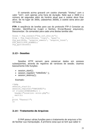 O comando acima gravará um cookie chamado "Visitou" com o
valor "sim", com apenas uma hora de duração. Note que o 3600 é o
número de segundos além do horário atual que o cookie deve ficar
ativo. Se no lugar de 3600, usássemos 36000, o cookie seria ativo por
10 horas.

FTP: A seqüência de tarefas para uso do protocolo FTP é Conectar ao
Servidor, Identificar-se (Login e Senha), Enviar/Buscar arquivo(s),
Desconectar. Os comandos para cada uma destas tarefas são:

$conn = ftp_connect(“ftp.inf.ufsc.br”);
$log = ftp_login($conn, 'login', 'pass');
ftp_put($con, 'arquivo_remoto', 'arquivo_local',
FTP_ASCII/FTP_BINARY);
ftp_quit($conn);



2.13 - Sessões


      Sessões HTTP servem para preservar dados em acessos
subseqüentes, através de registros de variáveis de sessão. Usamos
basicamente três funções:

  •   session_start();
  •   session_register( ”VARIÁVEL" );
  •   session_destroy();

  Exemplo:

<?php
session_start();
session_register("VARIAVEL");
if (!isset($VARIAVEL)) {
   header("Location: error.php");
   exit();
}
print "Passou!!";
?>



2.14 - Tratamento de Arquivos



      O PHP possui várias funções para o tratamento de arquivos a fim
de facilitar sua manipulação. A primeira coisa que se tem que saber é


                                                                        29
 