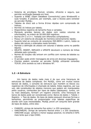 !" Sistema de privilégios flexível, simples, eficiente e seguro, que
   permite verificação baseada em host.
!" Suporte a ODBC (Open DataBase Connectivity) para Windows95 e
   suas funções. É possível, por exemplo, usar o Access para conectar
   ao servidor MySQL;
!" Tabelas de disco sob a forma B-tree rápidas com compressão de
   índices;
!" Permite 16 índices por tabela;
!" Disponibiliza registros de tamanho fixos e variados;
!" Manipula    grandes bancos de dados com vastos volumes de
   informações, na ordem de 50.000.000 registros;
!" Escrita em C e C++. Testada com diferentes compiladores;
!" Possui um sistema de alocação de memória extremamente rápido;
!" Suporte total ao conjunto de caracteres ISO-8859-1 Latin1, todos os
   dados são salvos e ordenados neste formato;
!" Permite a definição de aliases em colunas e tabelas como no padrão
   SQL92;
!" DELETE, INSERT, REPLACE e UPDATE devolvem o número de linhas
   afetadas pelo comando;
!" Nomes de funções não entram em conflito com nomes de tabelas ou
   colunas;
!" O servidor pode emitir mensagens de erros em diversas linguagens;
!" Clientes podem conectar ao servidor MySQL utilizando conexões
   TCP/IP, Unix sockets ou sob o Windows NT.




1.2 - A Estrutura


      Um banco de dados nada mais é do que uma hierarquia de
estruturas de dados complexas. Em MySQL, como em muitos outros
bancos de dados, o conceito da estrutura que mantém os blocos (ou
registros) de informações é chamado de tabela. Estes registros, por sua
vez, são constituídos de objetos menores que podem ser manipulados
pelos usuários, conhecidos por tipos de dados (datatypes). Juntos, um
ou mais datatypes, formam um registro (record). Uma hierarquia de
banco de dados pode ser considerada como: Banco de dados > Tabela >
Registro > Tipo de dados. Os tipos de dados possuem diversas formas e
tamanhos, permitindo ao programador criar tabelas específicas de
acordo com suas necessidades. MySQL provê um conjunto bem grande
de tipos de dados, entre eles:

!" CHAR(M): strings de tamanho fixo entre 1 e 255 caracteres;
!" VARCHAR(M): strings de tamanho flexível entre 1 e 255 caracteres.
   VARCHAR ocupa sempre o menor espaço possível, no entanto é 50%
   mais lento que o tipo CHAR;



                                                                      4
 