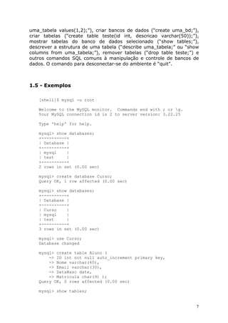 uma_tabela values(1,2);”), criar bancos de dados (“create uma_bd;”),
criar tabelas (“create table teste(id int, descricao varchar(50));”),
mostrar tabelas do banco de dados selecionado (“show tables;”),
descrever a estrutura de uma tabela (“describe uma_tabela;” ou “show
columns from uma_tabela;”), remover tabelas (“drop table teste;”) e
outros comandos SQL comuns à manipulação e controle de bancos de
dados. O comando para desconectar-se do ambiente é “quit”.



1.5 - Exemplos

   [shell]$ mysql -u root

   Welcome to the MySQL monitor. Commands end with ; or g.
   Your MySQL connection id is 2 to server version: 3.22.25

   Type 'help' for help.

   mysql> show databases;
   +----------+
   | Database |
   +----------+
   | mysql    |
   | test     |
   +----------+
   2 rows in set (0.00 sec)

   mysql> create database Curso;
   Query OK, 1 row affected (0.00 sec)

   mysql> show databases;
   +----------+
   | Database |
   +----------+
   | Curso    |
   | mysql    |
   | test     |
   +----------+
   3 rows in set (0.00 sec)

   mysql> use Curso;
   Database changed

   mysql> create table Aluno (
       -> ID int not null auto_increment primary key,
       -> Nome varchar(40),
       -> Email varchar(30),
       -> DataNasc date,
       -> Matricula char(9) );
   Query OK, 0 rows affected (0.00 sec)

   mysql> show tables;


                                                                    7
 