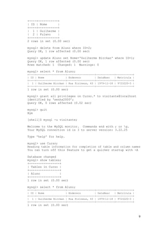 +----+-----------+
| ID | Nome      |
+----+-----------+
| 1 | Guilherme |
| 2 | Fulano     |
+----+-----------+
2 rows in set (0.00 sec)

mysql> delete from Aluno where ID=2;
Query OK, 1 row affected (0.00 sec)

mysql> update Aluno set Nome='Guilherme Birckan' where ID=1;
Query OK, 1 row affected (0.00 sec)
Rows matched: 1 Changed: 1 Warnings: 0

mysql> select * from Aluno;
+----+-------------------+------------------+------------+-----------+
| ID | Nome              | Endereco         | DataNasc   | Matricula |
+----+-------------------+------------------+------------+-----------+
| 1 | Guilherme Birckan | Rua Pirineus, 43 | 1979-11-18 | 9723220-3 |
+----+-------------------+------------------+------------+-----------+
1 row in set (0.00 sec)

mysql> grant all privileges on Curso.* to visitante@localhost
identified by ‘senha2000’;
Query OK, 0 rows affected (0.02 sec)

mysql> quit
Bye

[shell]$ mysql -u visitante;

Welcome to the MySQL monitor. Commands end with ; or g.
Your MySQL connection id is 3 to server version: 3.22.25

Type 'help' for help.

mysql> use Curso;
Reading table information for completion of table and column names
You can turn off this feature to get a quicker startup with -A

Database changed
mysql> show tables;
+-----------------+
| Tables in Curso |
+-----------------+
| Aluno           |
+-----------------+
1 row in set (0.00 sec)

mysql> select * from Aluno;
+----+-------------------+------------------+------------+-----------+
| ID | Nome              | Endereco         | DataNasc   | Matricula |
+----+-------------------+------------------+------------+-----------+
| 1 | Guilherme Birckan | Rua Pirineus, 43 | 1979-11-18 | 9723220-3 |
+----+-------------------+------------------+------------+-----------+
1 row in set (0.00 sec)


                                                                         9
 