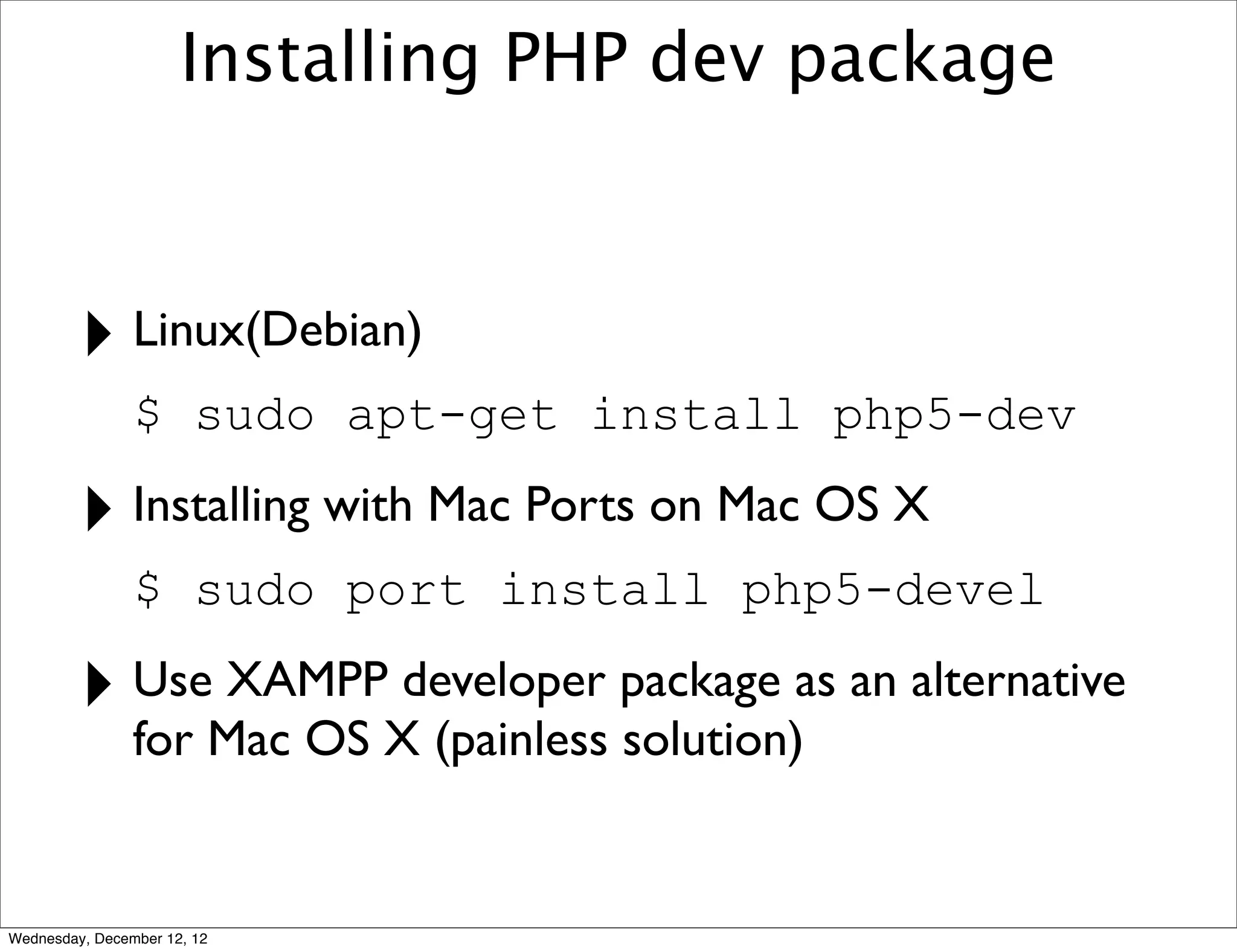 Installing PHP dev package



         ‣ Linux(Debian)
                $ sudo apt-get install php5-dev

         ‣ Installing with Mac Ports on Mac OS X
                $ sudo port install php5-devel

         ‣ Use XAMPP developer package as an alternative
                for Mac OS X (painless solution)


Wednesday, December 12, 12
 