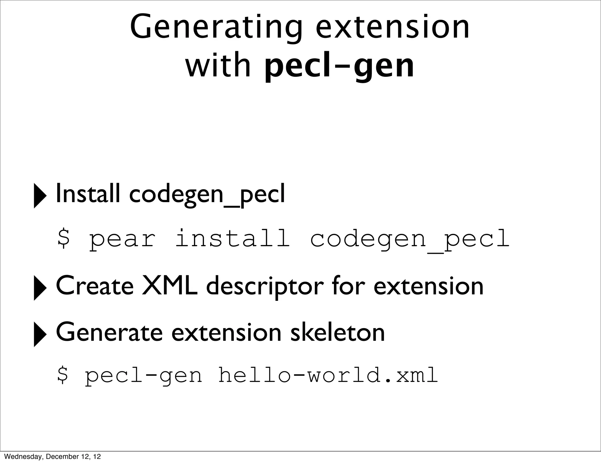 Generating extension
                                with pecl-gen



      ‣ Install codegen_pecl
             $ pear install codegen_pecl

      ‣ Create XML descriptor for extension
      ‣ Generate extension skeleton
             $ pecl-gen hello-world.xml


Wednesday, December 12, 12
 