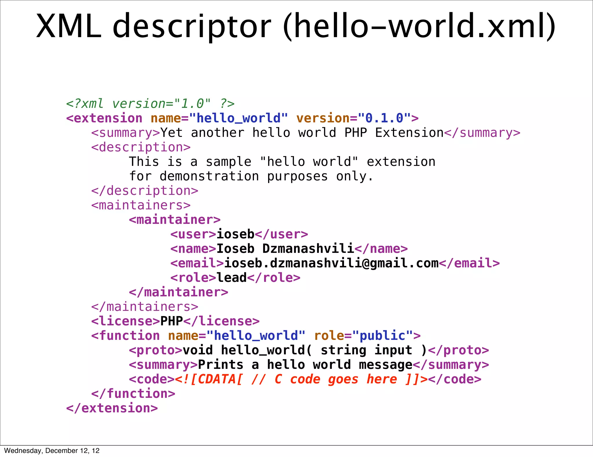 XML descriptor (hello-world.xml)

                <?xml version="1.0" ?>
                <extension name="hello_world" version="0.1.0">
                   <summary>Yet another hello world PHP Extension</summary>
                   <description>
                        This is a sample "hello world" extension
                        for demonstration purposes only.
                   </description>
                   <maintainers>
                        <maintainer>
                              <user>ioseb</user>
                              <name>Ioseb Dzmanashvili</name>
                              <email>ioseb.dzmanashvili@gmail.com</email>
                              <role>lead</role>
                        </maintainer>
                   </maintainers>
                   <license>PHP</license>
                   <function name="hello_world" role="public">
                        <proto>void hello_world( string input )</proto>
                        <summary>Prints a hello world message</summary>
                        <code><![CDATA[ // C code goes here ]]></code>
                   </function>
                </extension>


Wednesday, December 12, 12
 