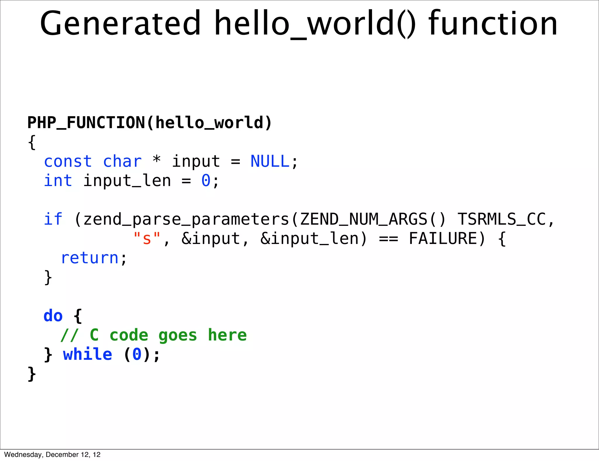 Generated hello_world() function

      PHP_FUNCTION(hello_world)
      {
        const char * input = NULL;
        int input_len = 0;

          if (zend_parse_parameters(ZEND_NUM_ARGS() TSRMLS_CC,
                    "s", &input, &input_len) == FAILURE) {
            return;
          }

          do {
            // C code goes here
          } while (0);
      }



Wednesday, December 12, 12
 