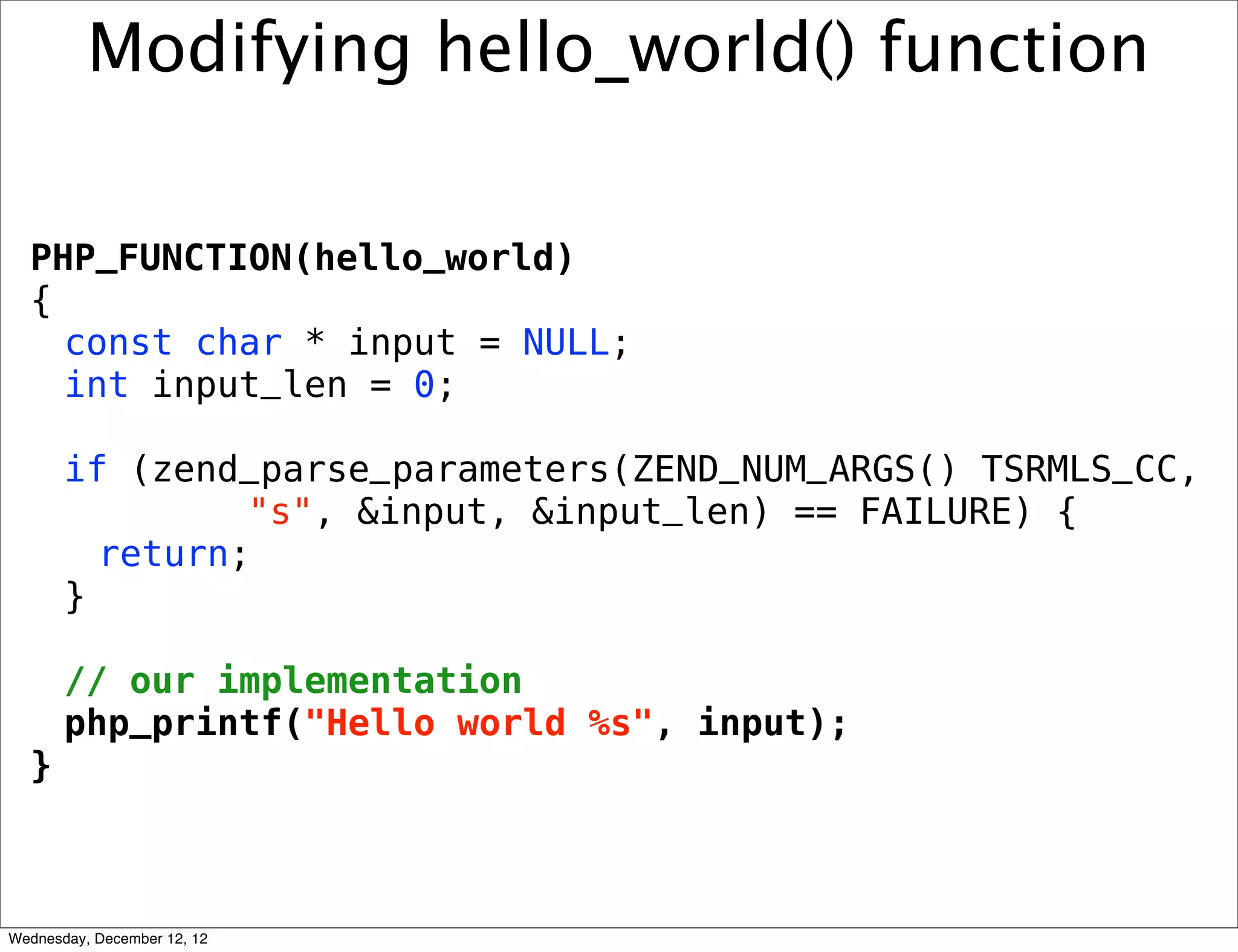 Modifying hello_world() function

  PHP_FUNCTION(hello_world)
  {
    const char * input = NULL;
    int input_len = 0;

       if (zend_parse_parameters(ZEND_NUM_ARGS() TSRMLS_CC,
                "s", &input, &input_len) == FAILURE) {
         return;
       }

       // our implementation
       php_printf("Hello world %s", input);
  }



Wednesday, December 12, 12
 