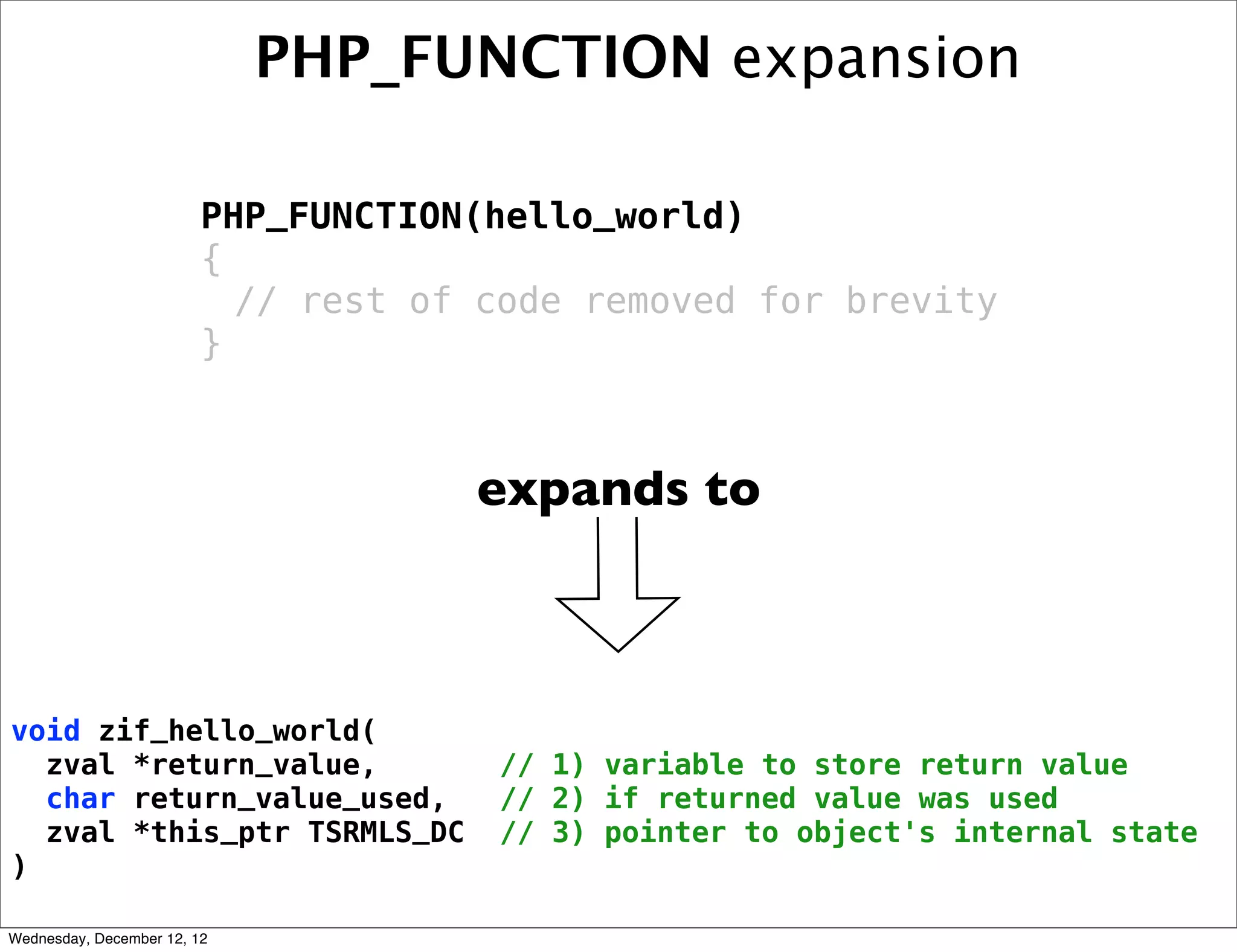 PHP_FUNCTION expansion

                         PHP_FUNCTION(hello_world)
                         {
                           // rest of code removed for brevity
                         }



                                     expands to



void zif_hello_world(
  zval *return_value,                 // 1) variable to store return value
  char return_value_used,             // 2) if returned value was used
  zval *this_ptr TSRMLS_DC            // 3) pointer to object's internal state
)

Wednesday, December 12, 12
 