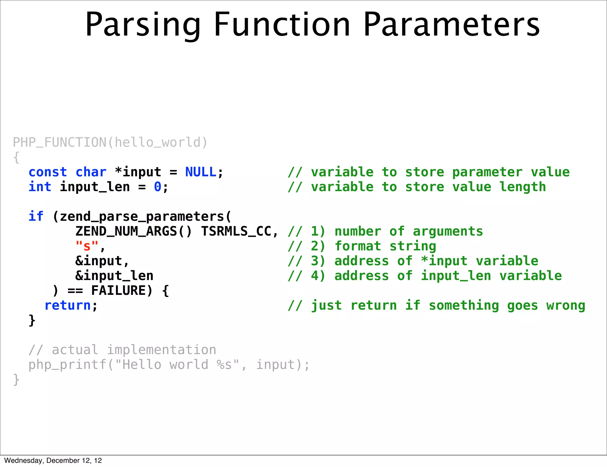 Parsing Function Parameters


  PHP_FUNCTION(hello_world)
  {
    const char *input = NULL;            // variable to store parameter value
    int input_len = 0;                   // variable to store value length

      if (zend_parse_parameters(
            ZEND_NUM_ARGS() TSRMLS_CC,   //   1)   number of arguments
            "s",                         //   2)   format string
            &input,                      //   3)   address of *input variable
            &input_len                   //   4)   address of input_len variable
         ) == FAILURE) {
        return;                          // just return if something goes wrong
      }

      // actual implementation
      php_printf("Hello world %s", input);
  }




Wednesday, December 12, 12
 