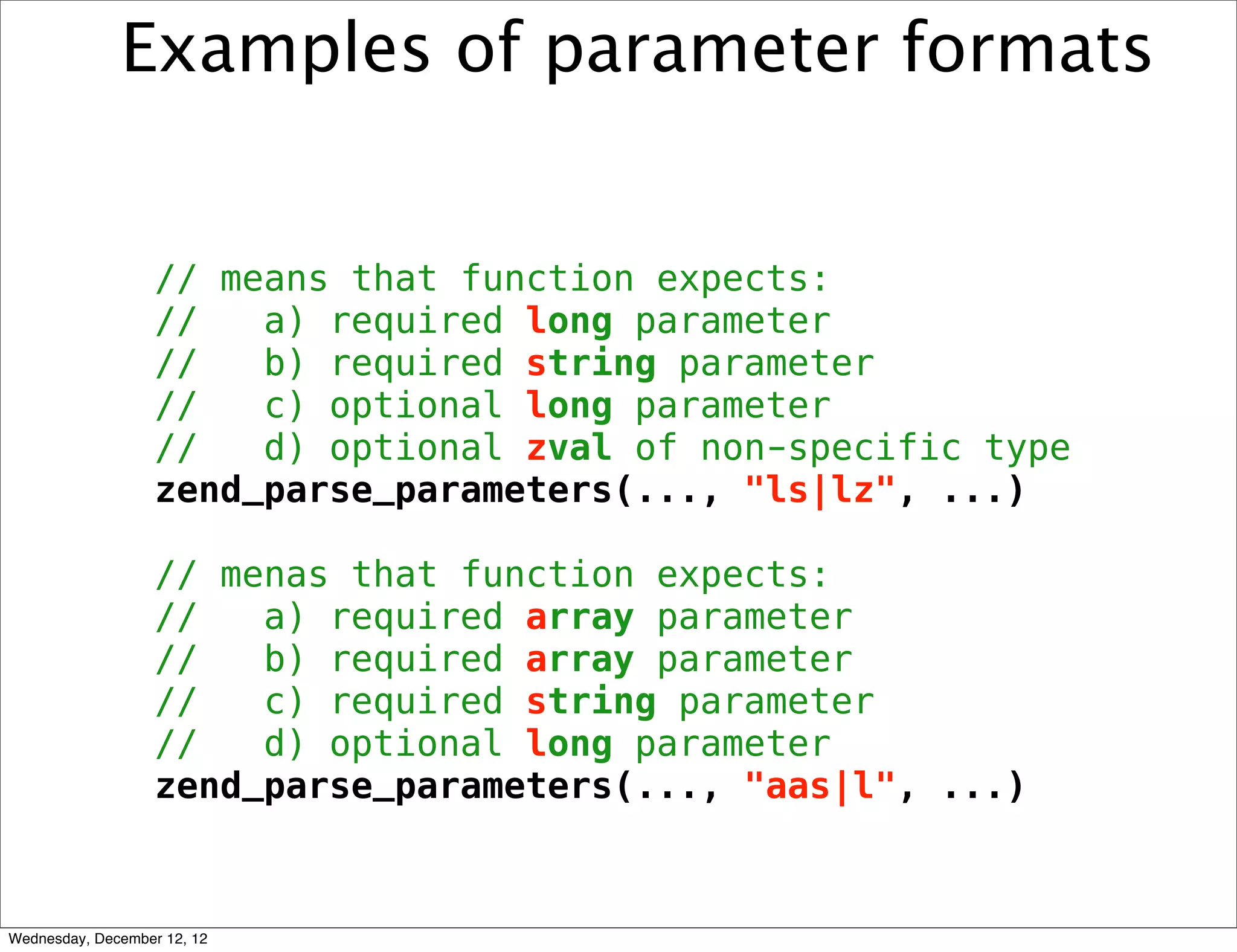 Examples of parameter formats


                   // means that function expects:
                   //   a) required long parameter
                   //   b) required string parameter
                   //   c) optional long parameter
                   //   d) optional zval of non-specific type
                   zend_parse_parameters(..., "ls|lz", ...)

                   // menas that function expects:
                   //   a) required array parameter
                   //   b) required array parameter
                   //   c) required string parameter
                   //   d) optional long parameter
                   zend_parse_parameters(..., "aas|l", ...)



Wednesday, December 12, 12
 