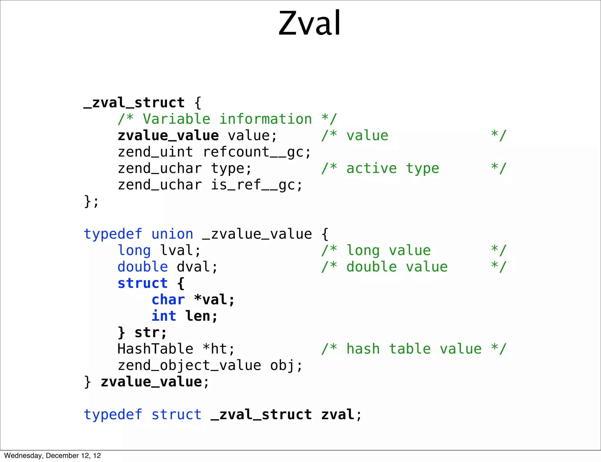Zval

                     _zval_struct {
                         /* Variable information */
                         zvalue_value value;     /* value              */
                         zend_uint refcount__gc;
                         zend_uchar type;        /* active type        */
                         zend_uchar is_ref__gc;
                     };

                     typedef union _zvalue_value   {
                         long lval;                /* long value       */
                         double dval;              /* double value     */
                         struct {
                             char *val;
                             int len;
                         } str;
                         HashTable *ht;            /* hash table value */
                         zend_object_value obj;
                     } zvalue_value;

                     typedef struct _zval_struct zval;

Wednesday, December 12, 12
 