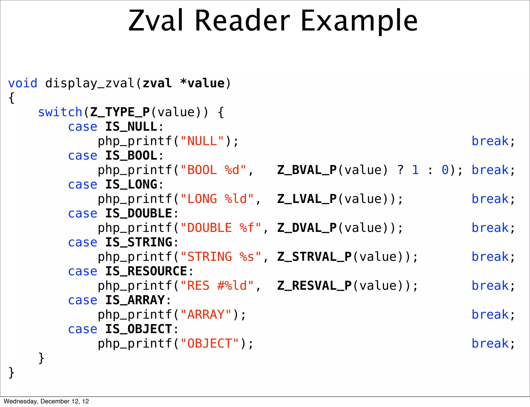Zval Reader Example
 void display_zval(zval *value)
 {
     switch(Z_TYPE_P(value)) {
         case IS_NULL:
             php_printf("NULL");                                 break;
         case IS_BOOL:
             php_printf("BOOL %d",     Z_BVAL_P(value) ? 1 : 0); break;
         case IS_LONG:
             php_printf("LONG %ld",    Z_LVAL_P(value));         break;
         case IS_DOUBLE:
             php_printf("DOUBLE %f",   Z_DVAL_P(value));         break;
         case IS_STRING:
             php_printf("STRING %s",   Z_STRVAL_P(value));       break;
         case IS_RESOURCE:
             php_printf("RES #%ld",    Z_RESVAL_P(value));       break;
         case IS_ARRAY:
             php_printf("ARRAY");                                break;
         case IS_OBJECT:
             php_printf("OBJECT");                               break;
     }
 }

Wednesday, December 12, 12
 