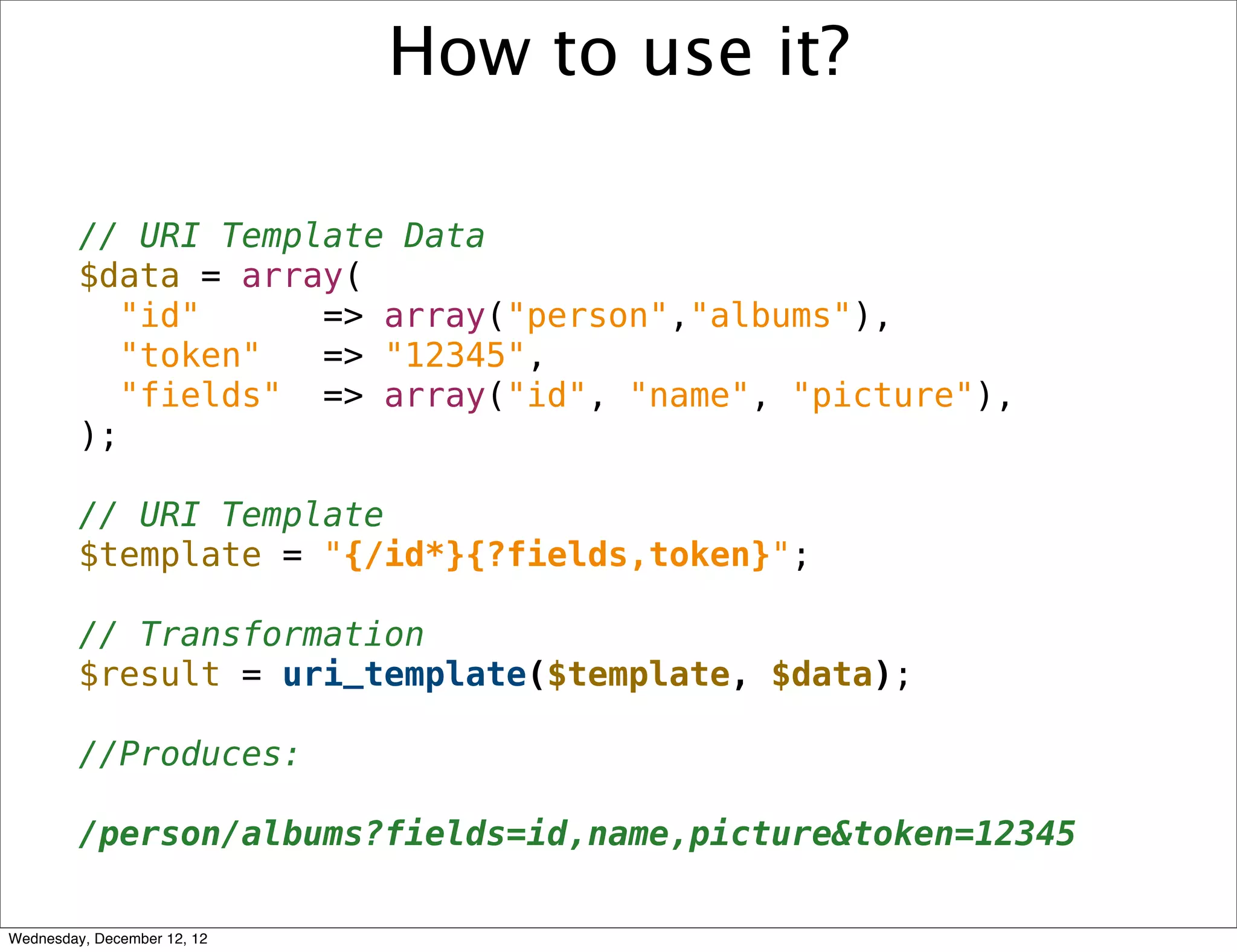 How to use it?

         // URI Template Data
         $data = array(
            "id"     => array("person","albums"),
            "token"  => "12345",
            "fields" => array("id", "name", "picture"),
         );

         // URI Template
         $template = "{/id*}{?fields,token}";

         // Transformation
         $result = uri_template($template, $data);

         //Produces:

         /person/albums?fields=id,name,picture&token=12345

Wednesday, December 12, 12
 