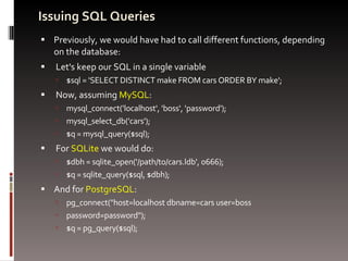 Issuing SQL Queries Previously, we would have had to call different functions, depending on the database: Let's keep our SQL in a single variable $sql = 'SELECT DISTINCT make FROM cars ORDER BY make'; Now, assuming  MySQL : mysql_connect('localhost', 'boss', 'password'); mysql_select_db('cars'); $q = mysql_query($sql); For  SQLite  we would do: $dbh = sqlite_open('/path/to/cars.ldb', 0666); $q = sqlite_query($sql, $dbh); And for  PostgreSQL : pg_connect("host=localhost dbname=cars user=boss  password=password"); $q = pg_query($sql); 