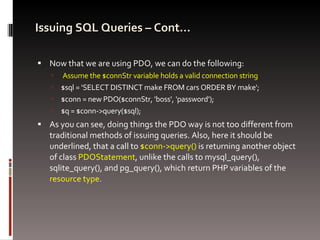Issuing SQL Queries – Cont… Now that we are using PDO, we can do the following: Assume the $connStr variable holds a valid connection string $sql = 'SELECT DISTINCT make FROM cars ORDER BY make'; $conn = new PDO($connStr, 'boss', 'password'); $q = $conn->query($sql); As you can see, doing things the PDO way is not too different from traditional methods of issuing queries. Also, here it should be underlined, that a call to  $conn->query()  is returning another object of class  PDOStatement , unlike the calls to mysql_query(), sqlite_query(), and pg_query(), which return PHP variables of the  resource type. 