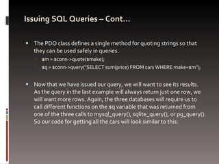 Issuing SQL Queries – Cont… The PDO class defines a single method for quoting strings so that they can be used safely in queries.  $m = $conn->quote($make); $q = $conn->query("SELECT sum(price) FROM cars WHERE make=$m"); Now that we have issued our query, we will want to see its results. As the query in the last example will always return just one row, we will want more rows. Again, the three databases will require us to call different functions on the $q variable that was returned from one of the three calls to mysql_query(), sqlite_query(), or pg_query(). So our code for getting all the cars will look similar to this: 