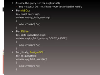 Assume the query is in the $sql variable $sql = "SELECT DISTINCT make FROM cars ORDER BY make"; For  MySQL : $q = mysql_query($sql); while($r = mysql_fetch_assoc($q))  {  echo $r['make'], "\n"; } For  SQLite : $q = sqlite_query($dbh, $sql); while($r = sqlite_fetch_array($q, SQLITE_ASSOC))  {  echo $r['make'], "\n"; } And, finally,  PostgreSQL : $q = pg_query($sql); while($r = pg_fetch_assoc($q))  {  echo $r['make'], "\n"; } 