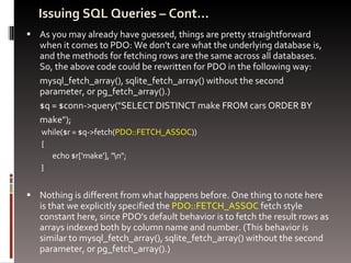 Issuing SQL Queries – Cont… As you may already have guessed, things are pretty straightforward when it comes to PDO: We don't care what the underlying database is, and the methods for fetching rows are the same across all databases. So, the above code could be rewritten for PDO in the following way: mysql_fetch_array(), sqlite_fetch_array() without the second parameter, or pg_fetch_array().) $q = $conn->query("SELECT DISTINCT make FROM cars ORDER BY  make"); while($r = $q->fetch( PDO::FETCH_ASSOC ))  {  echo $r['make'], "\n"; } Nothing is different from what happens before. One thing to note here is that we explicitly specified the  PDO::FETCH_ASSOC  fetch style constant here, since PDO's default behavior is to fetch the result rows as arrays indexed both by column name and number. (This behavior is similar to mysql_fetch_array(), sqlite_fetch_array() without the second parameter, or pg_fetch_array().)  