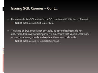 Issuing SQL Queries – Cont… For example, MySQL extends the SQL syntax with this form of insert: INSERT INTO mytable SET x=1, y='two'; This kind of SQL code is not portable, as other databases do not understand this way of doing inserts. To ensure that your inserts work across databases, you should replace the above code with : INSERT INTO mytable(x, y) VALUES(1, 'two'); 