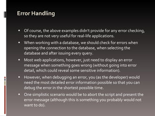Error Handling Of course, the above examples didn't provide for any error checking, so they are not very useful for real-life applications.  When working with a database, we should check for errors when opening the connection to the database, when selecting the database and after issuing every query.  Most web applications, however, just need to display an error message when something goes wrong (without going into error detail, which could reveal some sensitive information).  However, when debugging an error, you (as the developer) would need the most detailed error information possible so that you can debug the error in the shortest possible time. One simplistic scenario would be to abort the script and present the error message (although this is something you probably would not want to do).  