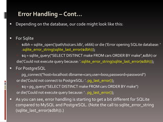 Error Handling – Cont… Depending on the database, our code might look like this: For Sqlite $dbh = sqlite_open('/path/to/cars.ldb', 0666) or die ('Error opening SQLite database: ' . sqlite_error_string(sqlite_last_error($dbh)) ); $q = sqlite_query("SELECT DISTINCT make FROM cars ORDER BY make",$dbh) or  die('Could not execute query because: '. sqlite_error_string(sqlite_last_error($dbh)) ); For PostgreSQL pg_connect("host=localhost dbname=cars;user=boss;password=password")  or die('Could not connect to PostgreSQL: '.  pg_last_error() ); $q = pg_query("SELECT DISTINCT make FROM cars ORDER BY make") or die('Could not execute query because: ' .  pg_last_error() ); As you can see, error handling is starting to get a bit different for SQLite compared to MySQL and PostgreSQL. (Note the call to sqlite_error_string (sqlite_last_error($dbh)).) 