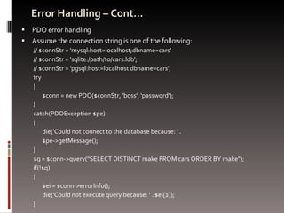 Error Handling – Cont… PDO error handling Assume the connection string is one of the following: // $connStr = 'mysql:host=localhost;dbname=cars' // $connStr = 'sqlite:/path/to/cars.ldb'; // $connStr = 'pgsql:host=localhost dbname=cars'; try  {  $conn = new PDO($connStr, 'boss', 'password'); }  catch(PDOException $pe)  {  die('Could not connect to the database because: ' .  $pe->getMessage(); } $q = $conn->query("SELECT DISTINCT make FROM cars ORDER BY make");  if(!$q)  {  $ei = $conn->errorInfo();  die('Could not execute query because: ' . $ei[2]); } 