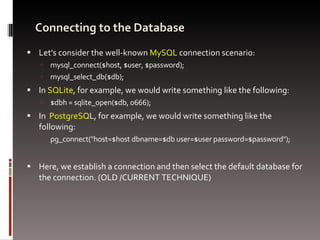 Connecting to the Database Let's consider the well-known  MySQL  connection scenario: mysql_connect($host, $user, $password); mysql_select_db($db); In  SQLite , for example, we would write something like the following: $dbh = sqlite_open($db, 0666); In  PostgreSQ L, for example, we would write something like the following: pg_connect("host=$host dbname=$db user=$user password=$password"); Here, we establish a connection and then select the default database for the connection. (OLD /CURRENT TECHNIQUE) 