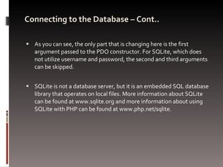 Connecting to the Database – Cont.. As you can see, the only part that is changing here is the first argument passed to the PDO constructor. For SQLite, which does not utilize username and password, the second and third arguments can be skipped. SQLite is not a database server, but it is an embedded SQL database library that operates on local files. More information about SQLite can be found at www.sqlite.org and more information about using SQLite with PHP can be found at www.php.net/sqlite.  