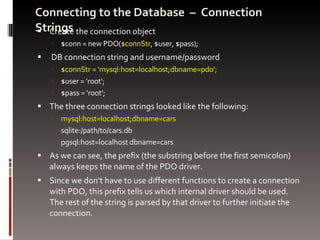 Connecting to the Database  –  Connection Strings Create the connection object $conn = new PDO( $connStr , $user, $pass); DB connection string and username/password $connStr = 'mysql:host=localhost;dbname=pdo'; $user = 'root'; $pass = 'root'; The three connection strings looked like the following: mysql:host=localhost;dbname=cars sqlite:/path/to/cars.db pgsql:host=localhost dbname=cars As we can see, the prefix (the substring before the first semicolon) always keeps the name of the PDO driver.  Since we don't have to use different functions to create a connection with PDO, this prefix tells us which internal driver should be used. The rest of the string is parsed by that driver to further initiate the connection.  