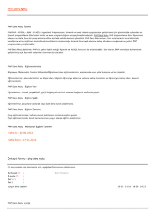 PHP Ders Notu




PHP Ders Notu Tanımı

PHP(PHP - MYSQL - AJAX - CLASS): Hypertext Preprocessor, dinamik ve web tabanlı uygulamalar geliştirmek için günümüzde kullanılan en
önemli programlama dillerinden biridir ve web programcılığının vazgeçilmezlerindendir. PHP Ders Notu, PHP programlama dilini öğrenmek
isteyen ve daha önce bir programlama diline aşinalık sahibi olanlara yöneliktir. PHP Ders Notu amacı, tüm kursiyerlerin kurs bitiminde
kendilerine ait ve eğitmen kontrolünde kendilerinin oluşturduğu dinamik birer web sitesine sahip olmalarını sağlamak ve yetkin PHP
programcıları yetiştirmektir.

PHP Ders Notu dahilinde, PHP'nin yakın ilişkili olduğu Apache ve MySQL konuları da anlatılacaktır. Son olarak, PHP teknolojisi kullanılarak
geliştirilmiş açık kaynaklı sistemler üzerinde durulacaktır.




PHP Ders Notu - Eğitmenlerimiz

Bilgisayar, Matematik, Yazılım Mühendisi/Öğretmeni olan eğitmenlerimiz, alanlarında uzun yıllar çalışmış ve tecrübelidir.


Eğitmenlerimiz; alanında birikim ve bilgisi olan, bilgisini öğrenciye aktarma yetisine sahip, kendisini ve öğrenciyi motive eden, başarılı
eğitmenlerdir.

PHP Ders Notu - Eğitim Yeri

Eğitimlerimiz; klimalı, projektörlü, güçlü bilgisayarlı ve hızlı internet bağlantılı sınıflarda yapılır.

PHP Ders Notu - Eğitim Şekli

Eğitimlerimizi, grup'lara katılarak veya özel ders olarak alabilirsiniz.

PHP Ders Notu - Eğitim Zamanı

Grup eğitimlerimizde; haftalık olarak belirlenen sürelerde eğitim yapılır.
Özel eğitimlerimizde; kendi zamanlarınıza uygun olarak eğitim alabilirsiniz.



PHP Ders Notu - Planlanan Eğitim Tarihleri

Hafta İçi : 12 01 2012


Hafta Sonu : 07 01 2012




Önkayıt Formu - php ders notu


En kısa sürede size dönmemiz için, aşağıdaki formumuzu doldurunuz.

Ad Soyad (*)     :                                  Bize mesajınız
E-posta (*)      :
Tel 1 (*)        :
Tel 2            :

Uygun ders saatleri                                                                                                10-13   13-16   16-19   19-22  




PHP Ders Notu İçeriği
 