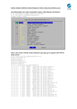 Standar Instalasi FreeBS D @ Institut Manajemen Telkom ( http://www.imtelkom.ac.id)


Jika dikemudian hari ingin menambah modul, maka lakukan hal berikut :
# rm /var/db/ports/php5-extensions/options
# cd /usr/ports/lang/php5-extensions
# make install clean




Ada 2 cara untuk melihat modul extension apa saja yg di-support oleh PHP di
suatu server :
# cat /usr/local/etc/php/extensions.ini
extension=bcmath.so
extension=gd.so
extension=mysql.so
extension=session.so
extension=snmp.so
# ls -l /usr/local/lib/php/20060613/
-r--r--r-- 1 root wheel     13621 Mar 28             20:45   ctype.so
-r--r--r-- 1 root wheel 150693 Mar 28                20:46   dom.so
-r--r--r-- 1 root wheel     33525 Mar 28             20:46   filter.so
-r--r--r-- 1 root wheel 356868 Mar 28                20:47   gd.so
-r--r--r-- 1 root wheel 170485 Mar 28                20:47   hash.so
-r--r--r-- 1 root wheel     38878 Mar 28             20:48   iconv.so
-r--r--r-- 1 root wheel     95670 Mar 28             21:19   imap.so
-r--r--r-- 1 root wheel     26146 Mar 28             20:48   json.so
-r--r--r-- 1 root wheel     53762 Mar 28             20:48   mysql.so
-r--r--r-- 1 root wheel 163888 Mar 28                20:46   pcre.so
-r--r--r-- 1 root wheel     98541 Mar 28             20:48   pdo.so
-r--r--r-- 1 root wheel 402112 Mar 28                20:48   pdo_sqlite.so
-r--r--r-- 1 root wheel     23916 Mar 28             20:49   posix.so
-r--r--r-- 1 root wheel     57671 Mar 28             20:49   session.so
-r--r--r-- 1 root wheel     38884 Mar 28             20:46   simplexml.so
-r--r--r-- 1 root wheel 163441 Mar 28                20:46   spl.so
-r--r--r-- 1 root wheel 332953 Mar 28                20:49   sqlite.so
-r--r--r-- 1 root wheel     16873 Mar 28             20:49   tokenizer.so
-r--r--r-- 1 root wheel     43561 Mar 28             20:50   xml.so
-r--r--r-- 1 root wheel     32531 Mar 28             20:50   xmlreader.so
-r--r--r-- 1 root wheel     30914 Mar 28             20:50   xmlwriter.so
 
