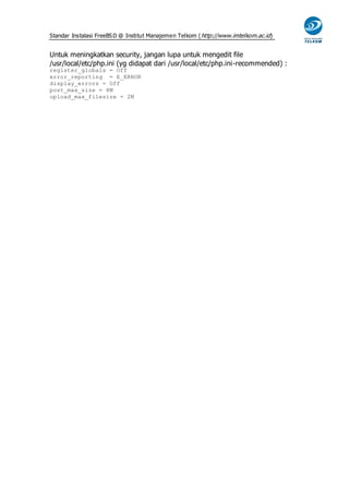 Standar Instalasi FreeBS D @ Institut Manajemen Telkom ( http://www.imtelkom.ac.id)


Untuk meningkatkan security, jangan lupa untuk mengedit file
/usr/local/etc/php.ini (yg didapat dari /usr/local/etc/php.ini-recommended) :
register_globals = Off
error_reporting = E_ERROR
display_errors = Off
post_max_size = 8M
upload_max_filesize = 2M
 