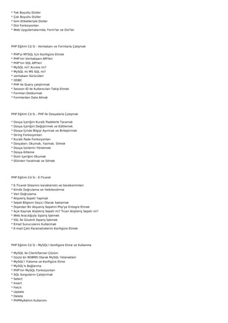 *   Tek Boyutlu Diziler
*   Çok Boyutlu Diziler
*   İsim Etiketleriyle Diziler
*   Dizi Fonksiyonları
*   Web Uygulamalarında, Form'lar ve Dizi'ler




PHP Eğitim Cd Si - Veritabanı ve Formlarla Çalışmak

*   PHP'yi MYSQL İçin Konfigüre Etmek
*   PHP'nin Veritabaanı API'leri
*   PHP'nin SQL API'leri
*   MySQL mi? Access mi?
*   MySQL mi MS SQL mi?
*   veritabanı Sürücüleri
*   ODBC
*   PHP ile Query çalıştırmak
*   Session ID ile Kullanıcıları Takip Etmek
*   Formları Doldurmak
*   Formlardan Data Almak




PHP Eğitim Cd Si - PHP İle Dosyalarla Çalışmak

*   Dosya İçeriğini Kurallı İfadelerle Taramak
*   Dosya İçeriğini Değiştirmek ve Editlemek
*   Dosya İçinde Bilgiyi Ayırmak ve Birleştirmek
*   String Fonksiyonları
*   Kurallı İfade Fonksiyonları
*   Dosyaları; Okumak, Yazmak, Silmek
*   Dosya İzinlerini Yönetmek
*   Dosya Kitleme
*   Dizin İçeriğini Okumak
*   Dİzinleri Yaratmak ve Silmek




PHP Eğitim Cd Si - E-Ticaret

* E-Ticaret Sitesinin karakteristii ve Gereksinimleri
* Kimlik Doğrulama ve Yetkilendirme
* Veri Doğrulama
*   Alışveriş Sepeti Yapmak
*   Sepet Bilgisini Geçici Olarak Saklamak
*   Dışardan Bir Alışveriş Sepetini Php'ye Entegre Etmek
*   Açık Kaynak AlışVeriş Sepeti mi? Ticari AlışVeriş Sepeti mi?
*   Web Aracılığıyla Sipariş İşlemek
*   SSL İle Güvenli Sipariş İşlemek
*   Email Sunucularını Kullanmak
*   E-mail Çıktı Parametrelerini Konfigüre Etmek




PHP Eğitim Cd Si - MySQL'i Konfigüre Etme ve Kullanma

*   MySQL ile Client/Server Çözüm
*   Güçlü bir RDBMS Olarak MySQL Yetenekleri
*   MySQL'i Yükeme ve Konfigüre Etme
*   MySQL'e Bağlanma
*   PHP'nin MySQL Fonksiyonları
*   SQL Sorgularını Çalıştırmak
*   Select
*   Insert
*   Fetch
*   Update
*   Delete
*   PHPMyAdmin Kullanımı
 