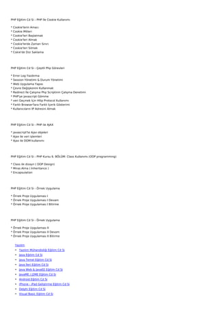 PHP Eğitim Cd Si - PHP İle Cookie Kullanımı

*   Cookie'lerin Amacı
*   Cookie Mitleri
*   Cookie'leri Başlatmak
*   Cookie'leri Almak
*   Cookie'lerde Zaman Sınırı
*   Cookie'leri Silmek
*   Cokie'de Dizi Saklama




PHP Eğitim Cd Si - Çeşitli Php Görevleri

*   Error Log Yazdırma
*   Session Yönetimi & Durum Yönetimi
*   Web Uygulama Yapısı
*   Çevre Değişkenini Kullanmak
*   Redirect İle Çalışma Php Scriptinin Çalışma Denetimi
*   PHP'ye javascript Gömme
*   veri Geçmek İçin Http Protocol Kullanımı
*   Farklı Browser'lara Farklı İçerik Gösterimi
*   Kullanıcıların IP Adresini Almak




PHP Eğitim Cd Si - PHP ile AJAX

* javascript'te Ajax objeleri
* Ajax ile veri işlemleri
* Ajax ile DOM kullanımı




PHP Eğitim Cd Si - PHP Kursu 6. BÖLÜM: Class Kullanımı (OOP programming)

* Class ile dizayn ( OOP Design)
* Miras Alma ( Inheritance )
* Encapsulation




PHP Eğitim Cd Si - Örnek Uygulama

* Örnek Proje Uygulaması I
* Örnek Proje Uygulaması I Devam
* Örnek Proje Uygulaması I Bitirme




PHP Eğitim Cd Si - Örnek Uygulama

* Örnek Proje Uygulaması II
* Örnek Proje Uygulaması II Devam
* Örnek Proje Uygulaması II Bitirme


     Yazılım
     • Yazılım Mühendisliği Eğitim Cd Si
     • Java Eğitim Cd Si
     • Java Temel Eğitim Cd Si
     • Java İleri Eğitim Cd Si
     • Java Web & JavaEE Eğitim Cd Si
     • JavaME / J2ME Eğitim Cd Si
     • Android Eğitim Cd Si
     • iPhone - iPad Geliştirme Eğitim Cd Si
     • Delphi Eğitim Cd Si
     • Visual Basic Eğitim Cd Si
 