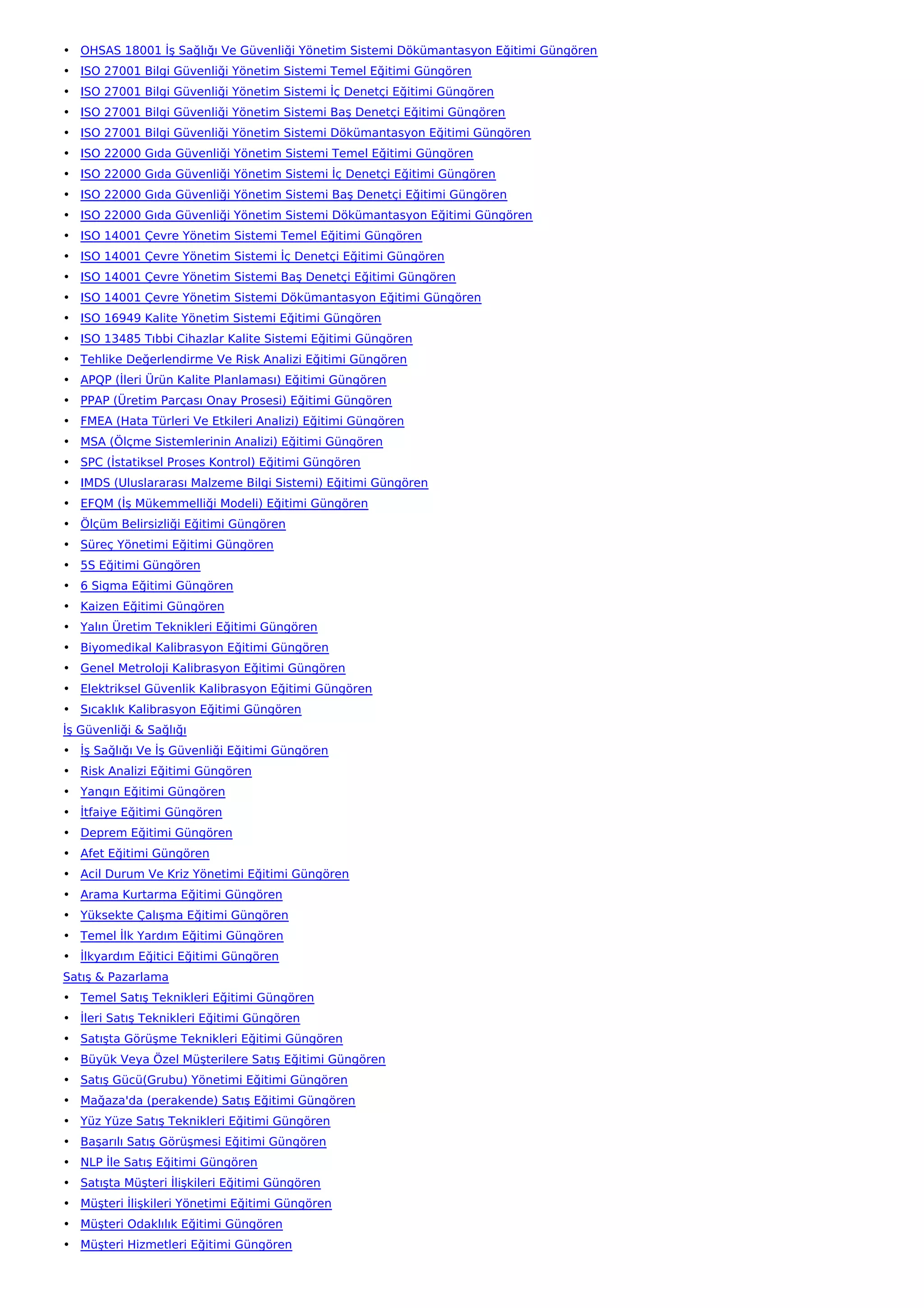• OHSAS 18001 İş Sağlığı Ve Güvenliği Yönetim Sistemi Dökümantasyon Eğitimi Güngören
• ISO 27001 Bilgi Güvenliği Yönetim Sistemi Temel Eğitimi Güngören
• ISO 27001 Bilgi Güvenliği Yönetim Sistemi İç Denetçi Eğitimi Güngören
• ISO 27001 Bilgi Güvenliği Yönetim Sistemi Baş Denetçi Eğitimi Güngören
• ISO 27001 Bilgi Güvenliği Yönetim Sistemi Dökümantasyon Eğitimi Güngören
• ISO 22000 Gıda Güvenliği Yönetim Sistemi Temel Eğitimi Güngören
• ISO 22000 Gıda Güvenliği Yönetim Sistemi İç Denetçi Eğitimi Güngören
• ISO 22000 Gıda Güvenliği Yönetim Sistemi Baş Denetçi Eğitimi Güngören
• ISO 22000 Gıda Güvenliği Yönetim Sistemi Dökümantasyon Eğitimi Güngören
• ISO 14001 Çevre Yönetim Sistemi Temel Eğitimi Güngören
• ISO 14001 Çevre Yönetim Sistemi İç Denetçi Eğitimi Güngören
• ISO 14001 Çevre Yönetim Sistemi Baş Denetçi Eğitimi Güngören
• ISO 14001 Çevre Yönetim Sistemi Dökümantasyon Eğitimi Güngören
• ISO 16949 Kalite Yönetim Sistemi Eğitimi Güngören
• ISO 13485 Tıbbi Cihazlar Kalite Sistemi Eğitimi Güngören
• Tehlike Değerlendirme Ve Risk Analizi Eğitimi Güngören
• APQP (İleri Ürün Kalite Planlaması) Eğitimi Güngören
• PPAP (Üretim Parçası Onay Prosesi) Eğitimi Güngören
• FMEA (Hata Türleri Ve Etkileri Analizi) Eğitimi Güngören
• MSA (Ölçme Sistemlerinin Analizi) Eğitimi Güngören
• SPC (İstatiksel Proses Kontrol) Eğitimi Güngören
• IMDS (Uluslararası Malzeme Bilgi Sistemi) Eğitimi Güngören
• EFQM (İş Mükemmelliği Modeli) Eğitimi Güngören
• Ölçüm Belirsizliği Eğitimi Güngören
• Süreç Yönetimi Eğitimi Güngören
• 5S Eğitimi Güngören
• 6 Sigma Eğitimi Güngören
• Kaizen Eğitimi Güngören
• Yalın Üretim Teknikleri Eğitimi Güngören
• Biyomedikal Kalibrasyon Eğitimi Güngören
• Genel Metroloji Kalibrasyon Eğitimi Güngören
• Elektriksel Güvenlik Kalibrasyon Eğitimi Güngören
• Sıcaklık Kalibrasyon Eğitimi Güngören
İş Güvenliği & Sağlığı
• İş Sağlığı Ve İş Güvenliği Eğitimi Güngören
• Risk Analizi Eğitimi Güngören
• Yangın Eğitimi Güngören
• İtfaiye Eğitimi Güngören
• Deprem Eğitimi Güngören
• Afet Eğitimi Güngören
• Acil Durum Ve Kriz Yönetimi Eğitimi Güngören
• Arama Kurtarma Eğitimi Güngören
• Yüksekte Çalışma Eğitimi Güngören
• Temel İlk Yardım Eğitimi Güngören
• İlkyardım Eğitici Eğitimi Güngören
Satış & Pazarlama
• Temel Satış Teknikleri Eğitimi Güngören
• İleri Satış Teknikleri Eğitimi Güngören
• Satışta Görüşme Teknikleri Eğitimi Güngören
• Büyük Veya Özel Müşterilere Satış Eğitimi Güngören
• Satış Gücü(Grubu) Yönetimi Eğitimi Güngören
• Mağaza'da (perakende) Satış Eğitimi Güngören
• Yüz Yüze Satış Teknikleri Eğitimi Güngören
• Başarılı Satış Görüşmesi Eğitimi Güngören
• NLP İle Satış Eğitimi Güngören
• Satışta Müşteri İlişkileri Eğitimi Güngören
• Müşteri İlişkileri Yönetimi Eğitimi Güngören
• Müşteri Odaklılık Eğitimi Güngören
• Müşteri Hizmetleri Eğitimi Güngören
 