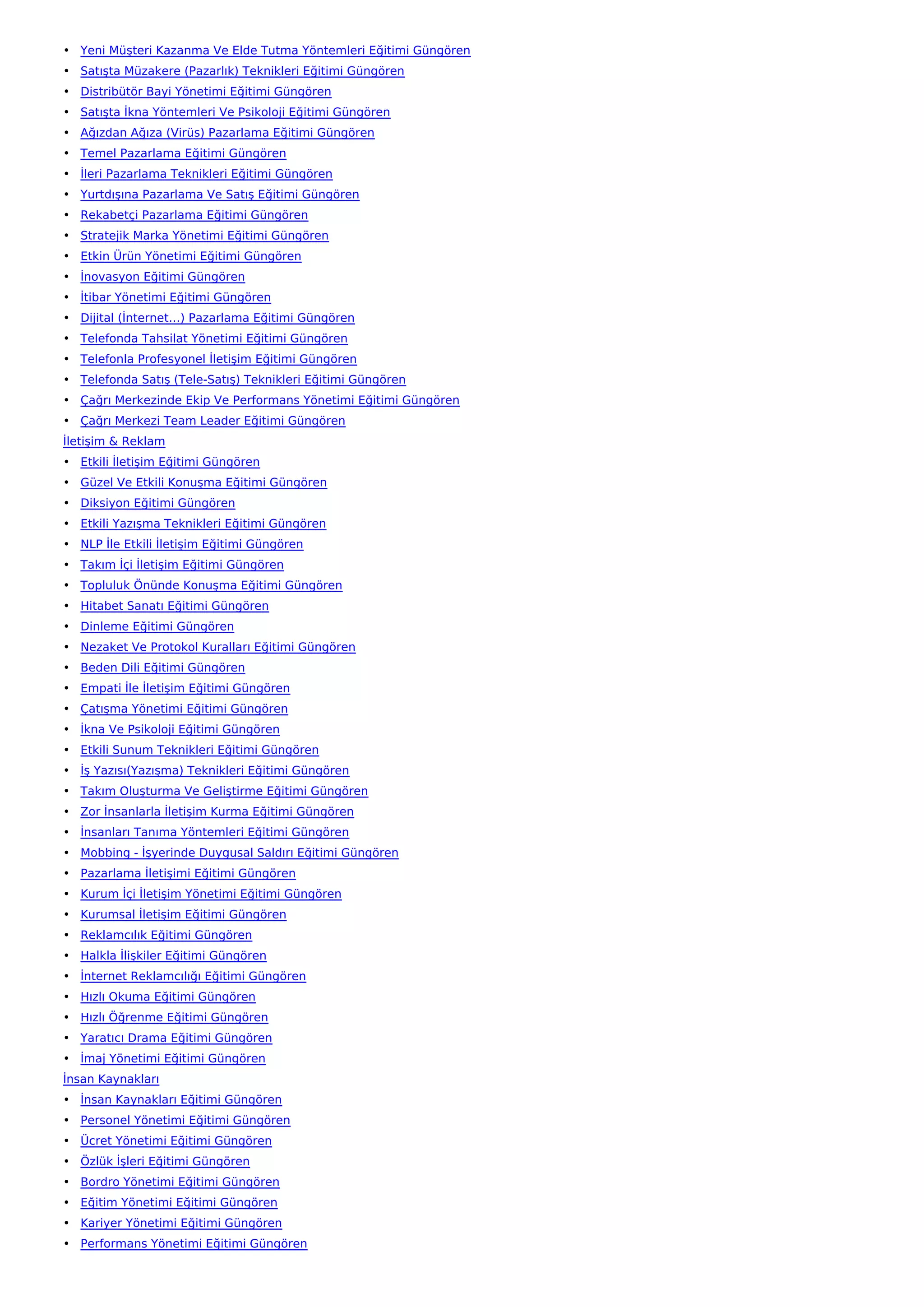 • Yeni Müşteri Kazanma Ve Elde Tutma Yöntemleri Eğitimi Güngören
• Satışta Müzakere (Pazarlık) Teknikleri Eğitimi Güngören
• Distribütör Bayi Yönetimi Eğitimi Güngören
• Satışta İkna Yöntemleri Ve Psikoloji Eğitimi Güngören
• Ağızdan Ağıza (Virüs) Pazarlama Eğitimi Güngören
• Temel Pazarlama Eğitimi Güngören
• İleri Pazarlama Teknikleri Eğitimi Güngören
• Yurtdışına Pazarlama Ve Satış Eğitimi Güngören
• Rekabetçi Pazarlama Eğitimi Güngören
• Stratejik Marka Yönetimi Eğitimi Güngören
• Etkin Ürün Yönetimi Eğitimi Güngören
• İnovasyon Eğitimi Güngören
• İtibar Yönetimi Eğitimi Güngören
• Dijital (İnternet…) Pazarlama Eğitimi Güngören
• Telefonda Tahsilat Yönetimi Eğitimi Güngören
• Telefonla Profesyonel İletişim Eğitimi Güngören
• Telefonda Satış (Tele-Satış) Teknikleri Eğitimi Güngören
• Çağrı Merkezinde Ekip Ve Performans Yönetimi Eğitimi Güngören
• Çağrı Merkezi Team Leader Eğitimi Güngören
İletişim & Reklam
• Etkili İletişim Eğitimi Güngören
• Güzel Ve Etkili Konuşma Eğitimi Güngören
• Diksiyon Eğitimi Güngören
• Etkili Yazışma Teknikleri Eğitimi Güngören
• NLP İle Etkili İletişim Eğitimi Güngören
• Takım İçi İletişim Eğitimi Güngören
• Topluluk Önünde Konuşma Eğitimi Güngören
• Hitabet Sanatı Eğitimi Güngören
• Dinleme Eğitimi Güngören
• Nezaket Ve Protokol Kuralları Eğitimi Güngören
• Beden Dili Eğitimi Güngören
• Empati İle İletişim Eğitimi Güngören
• Çatışma Yönetimi Eğitimi Güngören
• İkna Ve Psikoloji Eğitimi Güngören
• Etkili Sunum Teknikleri Eğitimi Güngören
• İş Yazısı(Yazışma) Teknikleri Eğitimi Güngören
• Takım Oluşturma Ve Geliştirme Eğitimi Güngören
• Zor İnsanlarla İletişim Kurma Eğitimi Güngören
• İnsanları Tanıma Yöntemleri Eğitimi Güngören
• Mobbing - İşyerinde Duygusal Saldırı Eğitimi Güngören
• Pazarlama İletişimi Eğitimi Güngören
• Kurum İçi İletişim Yönetimi Eğitimi Güngören
• Kurumsal İletişim Eğitimi Güngören
• Reklamcılık Eğitimi Güngören
• Halkla İlişkiler Eğitimi Güngören
• İnternet Reklamcılığı Eğitimi Güngören
• Hızlı Okuma Eğitimi Güngören
• Hızlı Öğrenme Eğitimi Güngören
• Yaratıcı Drama Eğitimi Güngören
• İmaj Yönetimi Eğitimi Güngören
İnsan Kaynakları
• İnsan Kaynakları Eğitimi Güngören
• Personel Yönetimi Eğitimi Güngören
• Ücret Yönetimi Eğitimi Güngören
• Özlük İşleri Eğitimi Güngören
• Bordro Yönetimi Eğitimi Güngören
• Eğitim Yönetimi Eğitimi Güngören
• Kariyer Yönetimi Eğitimi Güngören
• Performans Yönetimi Eğitimi Güngören
 