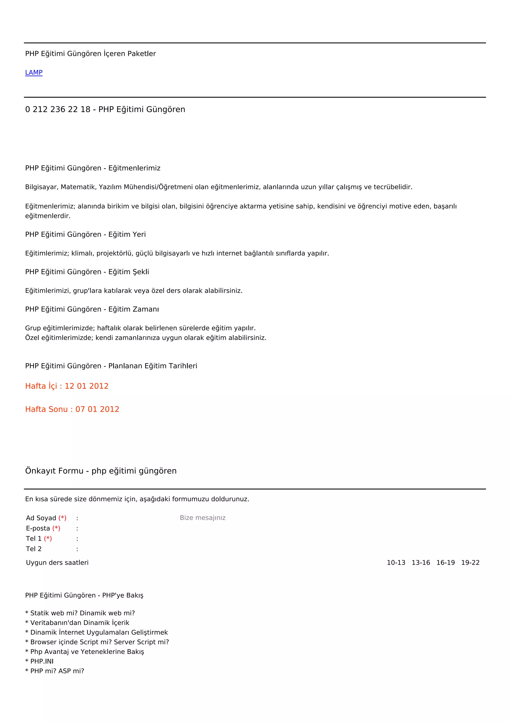  



PHP Eğitimi Güngören İçeren Paketler

LAMP




0 212 236 22 18 - PHP Eğitimi Güngören




PHP Eğitimi Güngören - Eğitmenlerimiz

Bilgisayar, Matematik, Yazılım Mühendisi/Öğretmeni olan eğitmenlerimiz, alanlarında uzun yıllar çalışmış ve tecrübelidir.


Eğitmenlerimiz; alanında birikim ve bilgisi olan, bilgisini öğrenciye aktarma yetisine sahip, kendisini ve öğrenciyi motive eden, başarılı
eğitmenlerdir.

PHP Eğitimi Güngören - Eğitim Yeri

Eğitimlerimiz; klimalı, projektörlü, güçlü bilgisayarlı ve hızlı internet bağlantılı sınıflarda yapılır.

PHP Eğitimi Güngören - Eğitim Şekli

Eğitimlerimizi, grup'lara katılarak veya özel ders olarak alabilirsiniz.

PHP Eğitimi Güngören - Eğitim Zamanı

Grup eğitimlerimizde; haftalık olarak belirlenen sürelerde eğitim yapılır.
Özel eğitimlerimizde; kendi zamanlarınıza uygun olarak eğitim alabilirsiniz.



PHP Eğitimi Güngören - Planlanan Eğitim Tarihleri

Hafta İçi : 12 01 2012


Hafta Sonu : 07 01 2012




Önkayıt Formu - php eğitimi güngören


En kısa sürede size dönmemiz için, aşağıdaki formumuzu doldurunuz.

Ad Soyad (*)      :                                 Bize mesajınız
E-posta (*)       :
Tel 1 (*)         :
Tel 2             :

Uygun ders saatleri                                                                                                10-13   13-16   16-19   19-22  




PHP Eğitimi Güngören - PHP'ye Bakış

*   Statik web mi? Dinamik web mi?
*   Veritabanın'dan Dinamik İçerik
*   Dinamik İnternet Uygulamaları Geliştirmek
*   Browser içinde Script mi? Server Script mi?
*   Php Avantaj ve Yeteneklerine Bakış
*   PHP.INI
*   PHP mi? ASP mi?
 