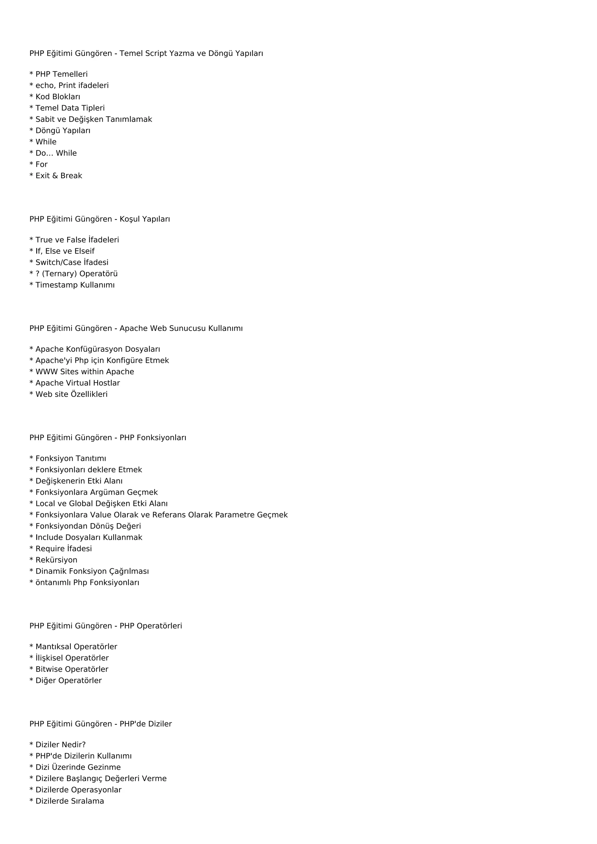 PHP Eğitimi Güngören - Temel Script Yazma ve Döngü Yapıları

*   PHP Temelleri
*   echo, Print ifadeleri
*   Kod Blokları
*   Temel Data Tipleri
*   Sabit ve Değişken Tanımlamak
*   Döngü Yapıları
*   While
*   Do… While
*   For
*   Exit & Break




PHP Eğitimi Güngören - Koşul Yapıları

*   True ve False İfadeleri
*   If, Else ve Elseif
*   Switch/Case İfadesi
*   ? (Ternary) Operatörü
*   Timestamp Kullanımı




PHP Eğitimi Güngören - Apache Web Sunucusu Kullanımı

*   Apache Konfügürasyon Dosyaları
*   Apache'yi Php için Konfigüre Etmek
*   WWW Sites within Apache
*   Apache Virtual Hostlar
*   Web site Özellikleri




PHP Eğitimi Güngören - PHP Fonksiyonları

*   Fonksiyon Tanıtımı
*   Fonksiyonları deklere Etmek
*   Değişkenerin Etki Alanı
*   Fonksiyonlara Argüman Geçmek
*   Local ve Global Değişken Etki Alanı
*   Fonksiyonlara Value Olarak ve Referans Olarak Parametre Geçmek
*   Fonksiyondan Dönüş Değeri
*   Include Dosyaları Kullanmak
*   Require İfadesi
*   Rekürsiyon
*   Dinamik Fonksiyon Çağrılması
*   öntanımlı Php Fonksiyonları




PHP Eğitimi Güngören - PHP Operatörleri

*   Mantıksal Operatörler
*   İlişkisel Operatörler
*   Bitwise Operatörler
*   Diğer Operatörler




PHP Eğitimi Güngören - PHP'de Diziler

*   Diziler Nedir?
*   PHP'de Dizilerin Kullanımı
*   Dizi Üzerinde Gezinme
*   Dizilere Başlangıç Değerleri Verme
*   Dizilerde Operasyonlar
*   Dizilerde Sıralama
 