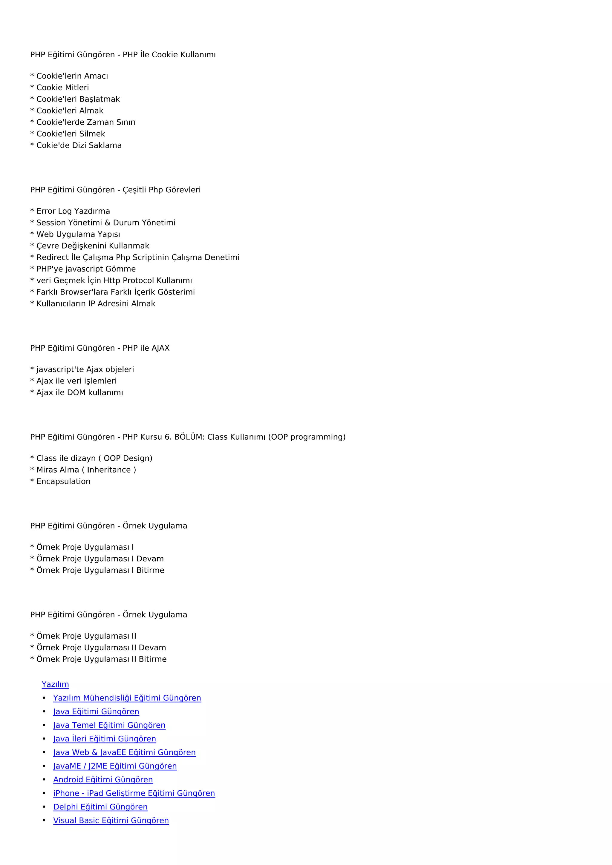 PHP Eğitimi Güngören - PHP İle Cookie Kullanımı

*   Cookie'lerin Amacı
*   Cookie Mitleri
*   Cookie'leri Başlatmak
*   Cookie'leri Almak
*   Cookie'lerde Zaman Sınırı
*   Cookie'leri Silmek
*   Cokie'de Dizi Saklama




PHP Eğitimi Güngören - Çeşitli Php Görevleri

*   Error Log Yazdırma
*   Session Yönetimi & Durum Yönetimi
*   Web Uygulama Yapısı
*   Çevre Değişkenini Kullanmak
*   Redirect İle Çalışma Php Scriptinin Çalışma Denetimi
*   PHP'ye javascript Gömme
*   veri Geçmek İçin Http Protocol Kullanımı
*   Farklı Browser'lara Farklı İçerik Gösterimi
*   Kullanıcıların IP Adresini Almak




PHP Eğitimi Güngören - PHP ile AJAX

* javascript'te Ajax objeleri
* Ajax ile veri işlemleri
* Ajax ile DOM kullanımı




PHP Eğitimi Güngören - PHP Kursu 6. BÖLÜM: Class Kullanımı (OOP programming)

* Class ile dizayn ( OOP Design)
* Miras Alma ( Inheritance )
* Encapsulation




PHP Eğitimi Güngören - Örnek Uygulama

* Örnek Proje Uygulaması I
* Örnek Proje Uygulaması I Devam
* Örnek Proje Uygulaması I Bitirme




PHP Eğitimi Güngören - Örnek Uygulama

* Örnek Proje Uygulaması II
* Örnek Proje Uygulaması II Devam
* Örnek Proje Uygulaması II Bitirme


     Yazılım
     • Yazılım Mühendisliği Eğitimi Güngören
     • Java Eğitimi Güngören
     • Java Temel Eğitimi Güngören
     • Java İleri Eğitimi Güngören
     • Java Web & JavaEE Eğitimi Güngören
     • JavaME / J2ME Eğitimi Güngören
     • Android Eğitimi Güngören
     • iPhone - iPad Geliştirme Eğitimi Güngören
     • Delphi Eğitimi Güngören
     • Visual Basic Eğitimi Güngören
 