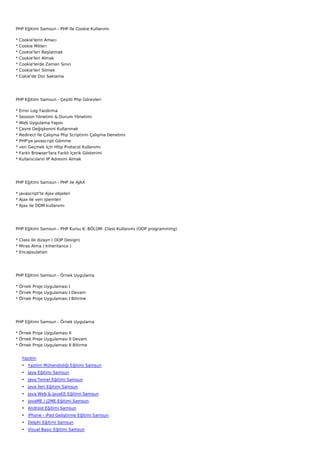 PHP Eğitimi Samsun - PHP İle Cookie Kullanımı

*   Cookie'lerin Amacı
*   Cookie Mitleri
*   Cookie'leri Başlatmak
*   Cookie'leri Almak
*   Cookie'lerde Zaman Sınırı
*   Cookie'leri Silmek
*   Cokie'de Dizi Saklama




PHP Eğitimi Samsun - Çeşitli Php Görevleri

*   Error Log Yazdırma
*   Session Yönetimi & Durum Yönetimi
*   Web Uygulama Yapısı
*   Çevre Değişkenini Kullanmak
*   Redirect İle Çalışma Php Scriptinin Çalışma Denetimi
*   PHP'ye javascript Gömme
*   veri Geçmek İçin Http Protocol Kullanımı
*   Farklı Browser'lara Farklı İçerik Gösterimi
*   Kullanıcıların IP Adresini Almak




PHP Eğitimi Samsun - PHP ile AJAX

* javascript'te Ajax objeleri
* Ajax ile veri işlemleri
* Ajax ile DOM kullanımı




PHP Eğitimi Samsun - PHP Kursu 6. BÖLÜM: Class Kullanımı (OOP programming)

* Class ile dizayn ( OOP Design)
* Miras Alma ( Inheritance )
* Encapsulation




PHP Eğitimi Samsun - Örnek Uygulama

* Örnek Proje Uygulaması I
* Örnek Proje Uygulaması I Devam
* Örnek Proje Uygulaması I Bitirme




PHP Eğitimi Samsun - Örnek Uygulama

* Örnek Proje Uygulaması II
* Örnek Proje Uygulaması II Devam
* Örnek Proje Uygulaması II Bitirme


     Yazılım
     • Yazılım Mühendisliği Eğitimi Samsun
     • Java Eğitimi Samsun
     • Java Temel Eğitimi Samsun
     • Java İleri Eğitimi Samsun
     • Java Web & JavaEE Eğitimi Samsun
     • JavaME / J2ME Eğitimi Samsun
     • Android Eğitimi Samsun
     • iPhone - iPad Geliştirme Eğitimi Samsun
     • Delphi Eğitimi Samsun
     • Visual Basic Eğitimi Samsun
 
