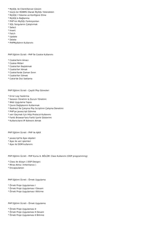 *   MySQL ile Client/Server Çözüm
*   Güçlü bir RDBMS Olarak MySQL Yetenekleri
*   MySQL'i Yükeme ve Konfigüre Etme
*   MySQL'e Bağlanma
*   PHP'nin MySQL Fonksiyonları
*   SQL Sorgularını Çalıştırmak
*   Select
*   Insert
*   Fetch
*   Update
*   Delete
*   PHPMyAdmin Kullanımı




PHP Eğitimi Ücreti - PHP İle Cookie Kullanımı

*   Cookie'lerin Amacı
*   Cookie Mitleri
*   Cookie'leri Başlatmak
*   Cookie'leri Almak
*   Cookie'lerde Zaman Sınırı
*   Cookie'leri Silmek
*   Cokie'de Dizi Saklama




PHP Eğitimi Ücreti - Çeşitli Php Görevleri

*   Error Log Yazdırma
*   Session Yönetimi & Durum Yönetimi
*   Web Uygulama Yapısı
*   Çevre Değişkenini Kullanmak
*   Redirect İle Çalışma Php Scriptinin Çalışma Denetimi
*   PHP'ye javascript Gömme
*   veri Geçmek İçin Http Protocol Kullanımı
*   Farklı Browser'lara Farklı İçerik Gösterimi
*   Kullanıcıların IP Adresini Almak




PHP Eğitimi Ücreti - PHP ile AJAX

* javascript'te Ajax objeleri
* Ajax ile veri işlemleri
* Ajax ile DOM kullanımı




PHP Eğitimi Ücreti - PHP Kursu 6. BÖLÜM: Class Kullanımı (OOP programming)

* Class ile dizayn ( OOP Design)
* Miras Alma ( Inheritance )
* Encapsulation




PHP Eğitimi Ücreti - Örnek Uygulama

* Örnek Proje Uygulaması I
* Örnek Proje Uygulaması I Devam
* Örnek Proje Uygulaması I Bitirme




PHP Eğitimi Ücreti - Örnek Uygulama

* Örnek Proje Uygulaması II
* Örnek Proje Uygulaması II Devam
* Örnek Proje Uygulaması II Bitirme
 