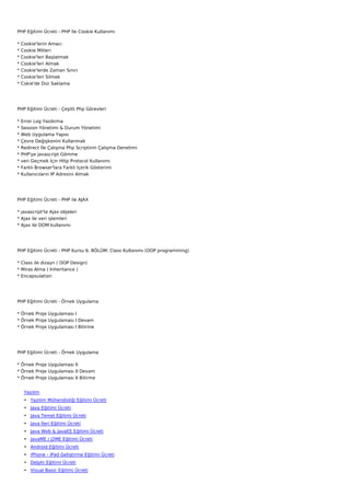 PHP Eğitimi Ücreti - PHP İle Cookie Kullanımı

*   Cookie'lerin Amacı
*   Cookie Mitleri
*   Cookie'leri Başlatmak
*   Cookie'leri Almak
*   Cookie'lerde Zaman Sınırı
*   Cookie'leri Silmek
*   Cokie'de Dizi Saklama




PHP Eğitimi Ücreti - Çeşitli Php Görevleri

*   Error Log Yazdırma
*   Session Yönetimi & Durum Yönetimi
*   Web Uygulama Yapısı
*   Çevre Değişkenini Kullanmak
*   Redirect İle Çalışma Php Scriptinin Çalışma Denetimi
*   PHP'ye javascript Gömme
*   veri Geçmek İçin Http Protocol Kullanımı
*   Farklı Browser'lara Farklı İçerik Gösterimi
*   Kullanıcıların IP Adresini Almak




PHP Eğitimi Ücreti - PHP ile AJAX

* javascript'te Ajax objeleri
* Ajax ile veri işlemleri
* Ajax ile DOM kullanımı




PHP Eğitimi Ücreti - PHP Kursu 6. BÖLÜM: Class Kullanımı (OOP programming)

* Class ile dizayn ( OOP Design)
* Miras Alma ( Inheritance )
* Encapsulation




PHP Eğitimi Ücreti - Örnek Uygulama

* Örnek Proje Uygulaması I
* Örnek Proje Uygulaması I Devam
* Örnek Proje Uygulaması I Bitirme




PHP Eğitimi Ücreti - Örnek Uygulama

* Örnek Proje Uygulaması II
* Örnek Proje Uygulaması II Devam
* Örnek Proje Uygulaması II Bitirme


     Yazılım
     • Yazılım Mühendisliği Eğitimi Ücreti
     • Java Eğitimi Ücreti
     • Java Temel Eğitimi Ücreti
     • Java İleri Eğitimi Ücreti
     • Java Web & JavaEE Eğitimi Ücreti
     • JavaME / J2ME Eğitimi Ücreti
     • Android Eğitimi Ücreti
     • iPhone - iPad Geliştirme Eğitimi Ücreti
     • Delphi Eğitimi Ücreti
     • Visual Basic Eğitimi Ücreti
 