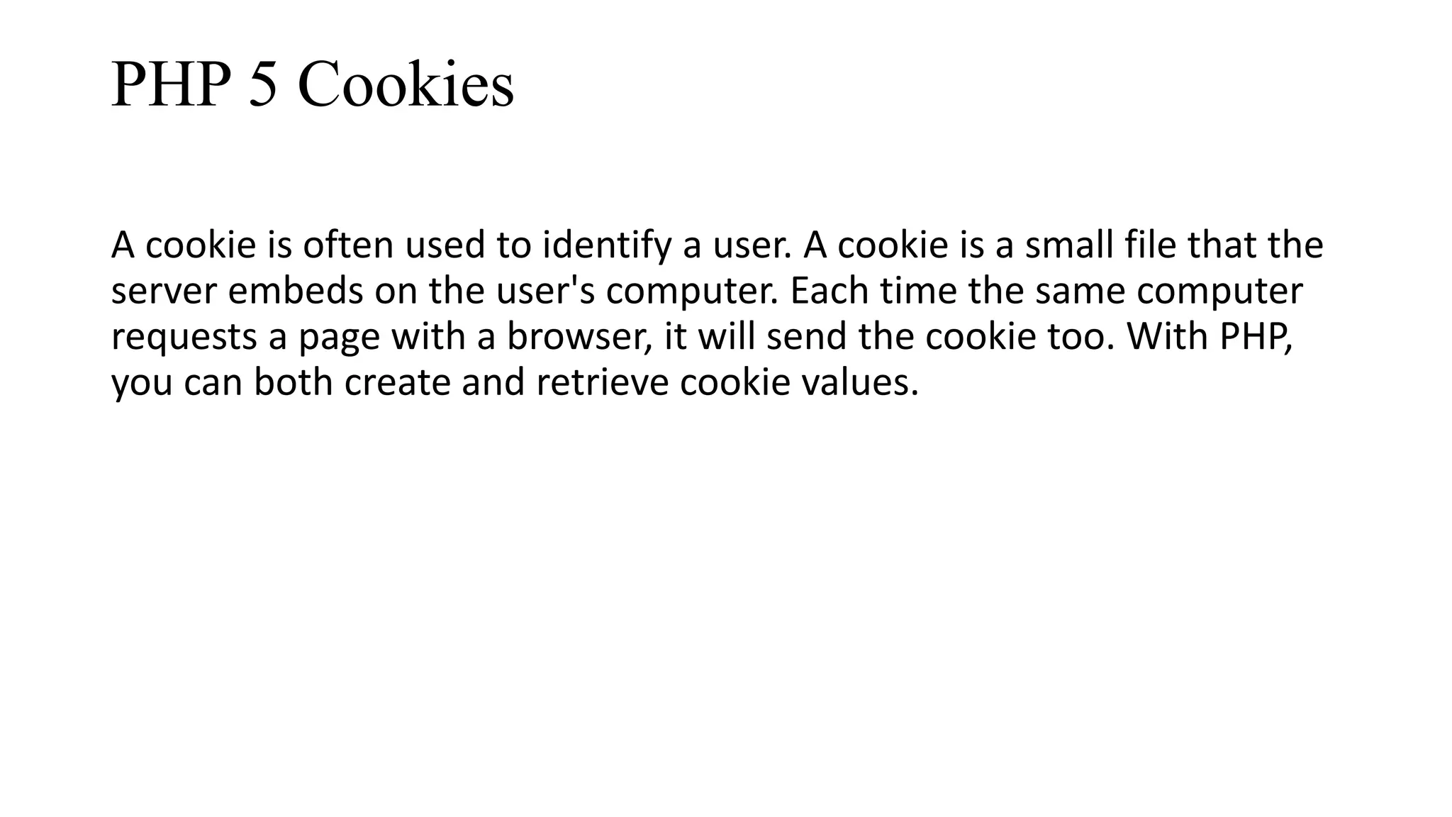 PHP 5 Cookies A cookie is often used to identify a user. A cookie is a small file that the server embeds on the user's computer. Each time the same computer requests a page with a browser, it will send the cookie too. With PHP, you can both create and retrieve cookie values. 