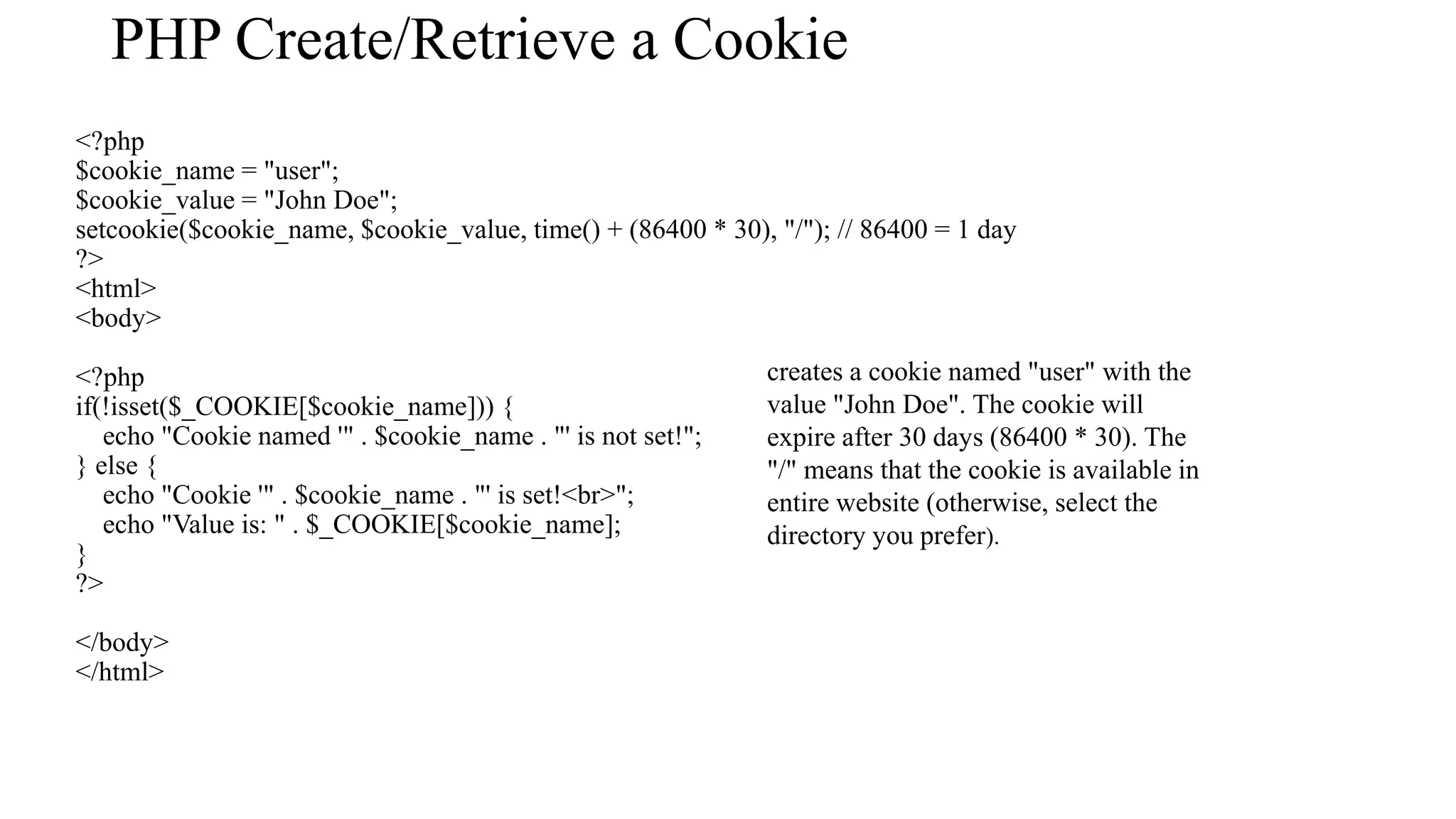 PHP Create/Retrieve a Cookie <?php $cookie_name = "user"; $cookie_value = "John Doe"; setcookie($cookie_name, $cookie_value, time() + (86400 * 30), "/"); // 86400 = 1 day ?> <html> <body> <?php if(!isset($_COOKIE[$cookie_name])) { echo "Cookie named '" . $cookie_name . "' is not set!"; } else { echo "Cookie '" . $cookie_name . "' is set!<br>"; echo "Value is: " . $_COOKIE[$cookie_name]; } ?> </body> </html> creates a cookie named "user" with the value "John Doe". The cookie will expire after 30 days (86400 * 30). The "/" means that the cookie is available in entire website (otherwise, select the directory you prefer). 