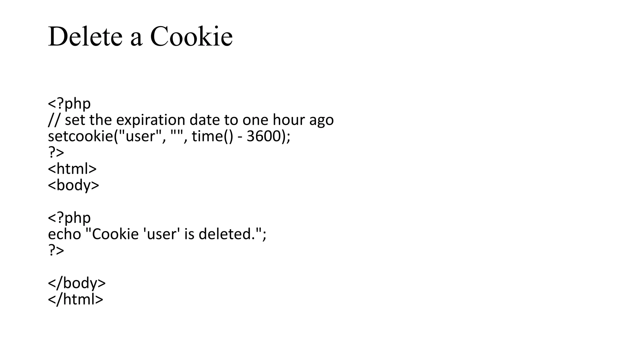 Delete a Cookie <?php // set the expiration date to one hour ago setcookie("user", "", time() - 3600); ?> <html> <body> <?php echo "Cookie 'user' is deleted."; ?> </body> </html> 